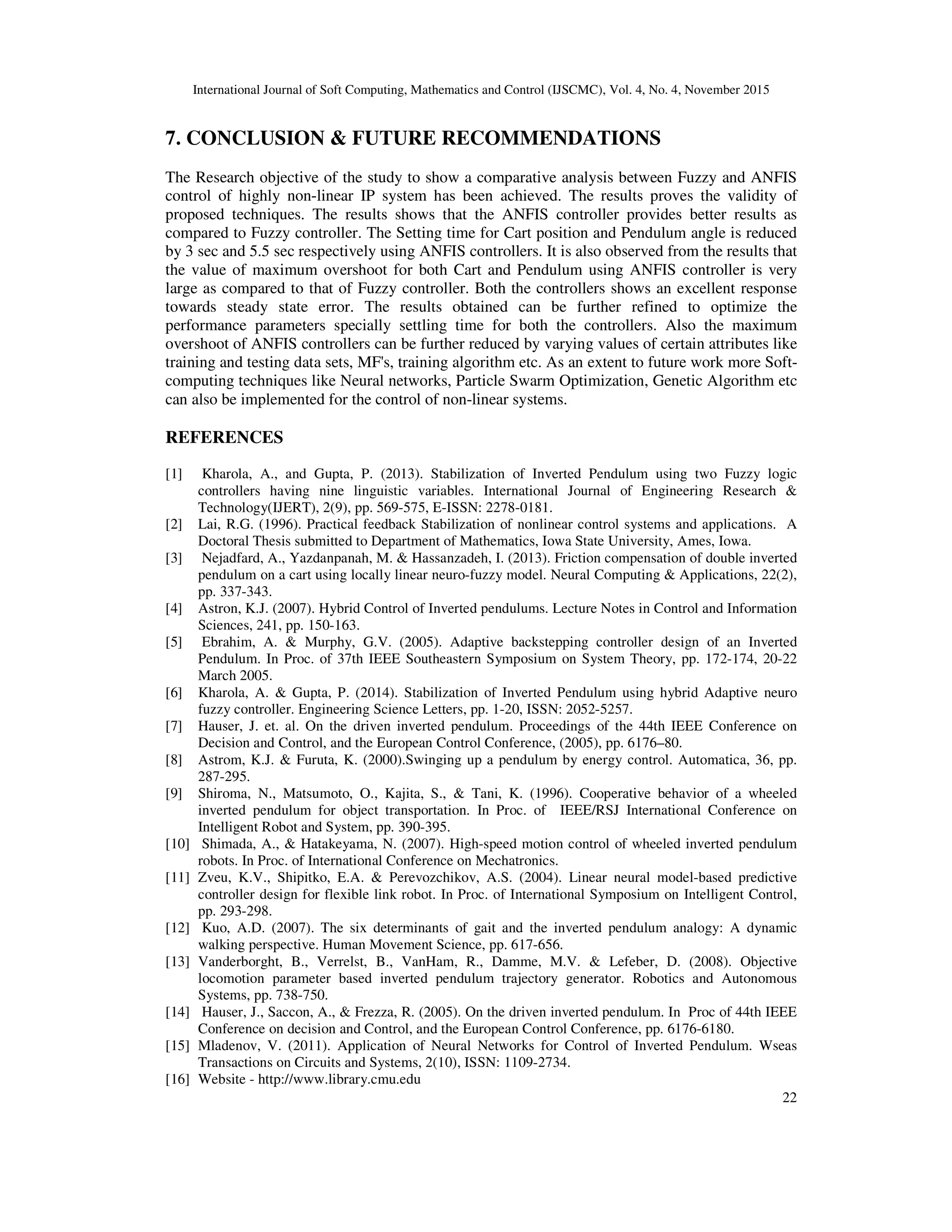 International Journal of Soft Computing, Mathematics and Control (IJSCMC), Vol. 4, No. 4, November 2015
22
7. CONCLUSION & FUTURE RECOMMENDATIONS
The Research objective of the study to show a comparative analysis between Fuzzy and ANFIS
control of highly non-linear IP system has been achieved. The results proves the validity of
proposed techniques. The results shows that the ANFIS controller provides better results as
compared to Fuzzy controller. The Setting time for Cart position and Pendulum angle is reduced
by 3 sec and 5.5 sec respectively using ANFIS controllers. It is also observed from the results that
the value of maximum overshoot for both Cart and Pendulum using ANFIS controller is very
large as compared to that of Fuzzy controller. Both the controllers shows an excellent response
towards steady state error. The results obtained can be further refined to optimize the
performance parameters specially settling time for both the controllers. Also the maximum
overshoot of ANFIS controllers can be further reduced by varying values of certain attributes like
training and testing data sets, MF's, training algorithm etc. As an extent to future work more Soft-
computing techniques like Neural networks, Particle Swarm Optimization, Genetic Algorithm etc
can also be implemented for the control of non-linear systems.
REFERENCES
[1] Kharola, A., and Gupta, P. (2013). Stabilization of Inverted Pendulum using two Fuzzy logic
controllers having nine linguistic variables. International Journal of Engineering Research &
Technology(IJERT), 2(9), pp. 569-575, E-ISSN: 2278-0181.
[2] Lai, R.G. (1996). Practical feedback Stabilization of nonlinear control systems and applications. A
Doctoral Thesis submitted to Department of Mathematics, Iowa State University, Ames, Iowa.
[3] Nejadfard, A., Yazdanpanah, M. & Hassanzadeh, I. (2013). Friction compensation of double inverted
pendulum on a cart using locally linear neuro-fuzzy model. Neural Computing & Applications, 22(2),
pp. 337-343.
[4] Astron, K.J. (2007). Hybrid Control of Inverted pendulums. Lecture Notes in Control and Information
Sciences, 241, pp. 150-163.
[5] Ebrahim, A. & Murphy, G.V. (2005). Adaptive backstepping controller design of an Inverted
Pendulum. In Proc. of 37th IEEE Southeastern Symposium on System Theory, pp. 172-174, 20-22
March 2005.
[6] Kharola, A. & Gupta, P. (2014). Stabilization of Inverted Pendulum using hybrid Adaptive neuro
fuzzy controller. Engineering Science Letters, pp. 1-20, ISSN: 2052-5257.
[7] Hauser, J. et. al. On the driven inverted pendulum. Proceedings of the 44th IEEE Conference on
Decision and Control, and the European Control Conference, (2005), pp. 6176–80.
[8] Astrom, K.J. & Furuta, K. (2000).Swinging up a pendulum by energy control. Automatica, 36, pp.
287-295.
[9] Shiroma, N., Matsumoto, O., Kajita, S., & Tani, K. (1996). Cooperative behavior of a wheeled
inverted pendulum for object transportation. In Proc. of IEEE/RSJ International Conference on
Intelligent Robot and System, pp. 390-395.
[10] Shimada, A., & Hatakeyama, N. (2007). High-speed motion control of wheeled inverted pendulum
robots. In Proc. of International Conference on Mechatronics.
[11] Zveu, K.V., Shipitko, E.A. & Perevozchikov, A.S. (2004). Linear neural model-based predictive
controller design for flexible link robot. In Proc. of International Symposium on Intelligent Control,
pp. 293-298.
[12] Kuo, A.D. (2007). The six determinants of gait and the inverted pendulum analogy: A dynamic
walking perspective. Human Movement Science, pp. 617-656.
[13] Vanderborght, B., Verrelst, B., VanHam, R., Damme, M.V. & Lefeber, D. (2008). Objective
locomotion parameter based inverted pendulum trajectory generator. Robotics and Autonomous
Systems, pp. 738-750.
[14] Hauser, J., Saccon, A., & Frezza, R. (2005). On the driven inverted pendulum. In Proc of 44th IEEE
Conference on decision and Control, and the European Control Conference, pp. 6176-6180.
[15] Mladenov, V. (2011). Application of Neural Networks for Control of Inverted Pendulum. Wseas
Transactions on Circuits and Systems, 2(10), ISSN: 1109-2734.
[16] Website - http://www.library.cmu.edu
 