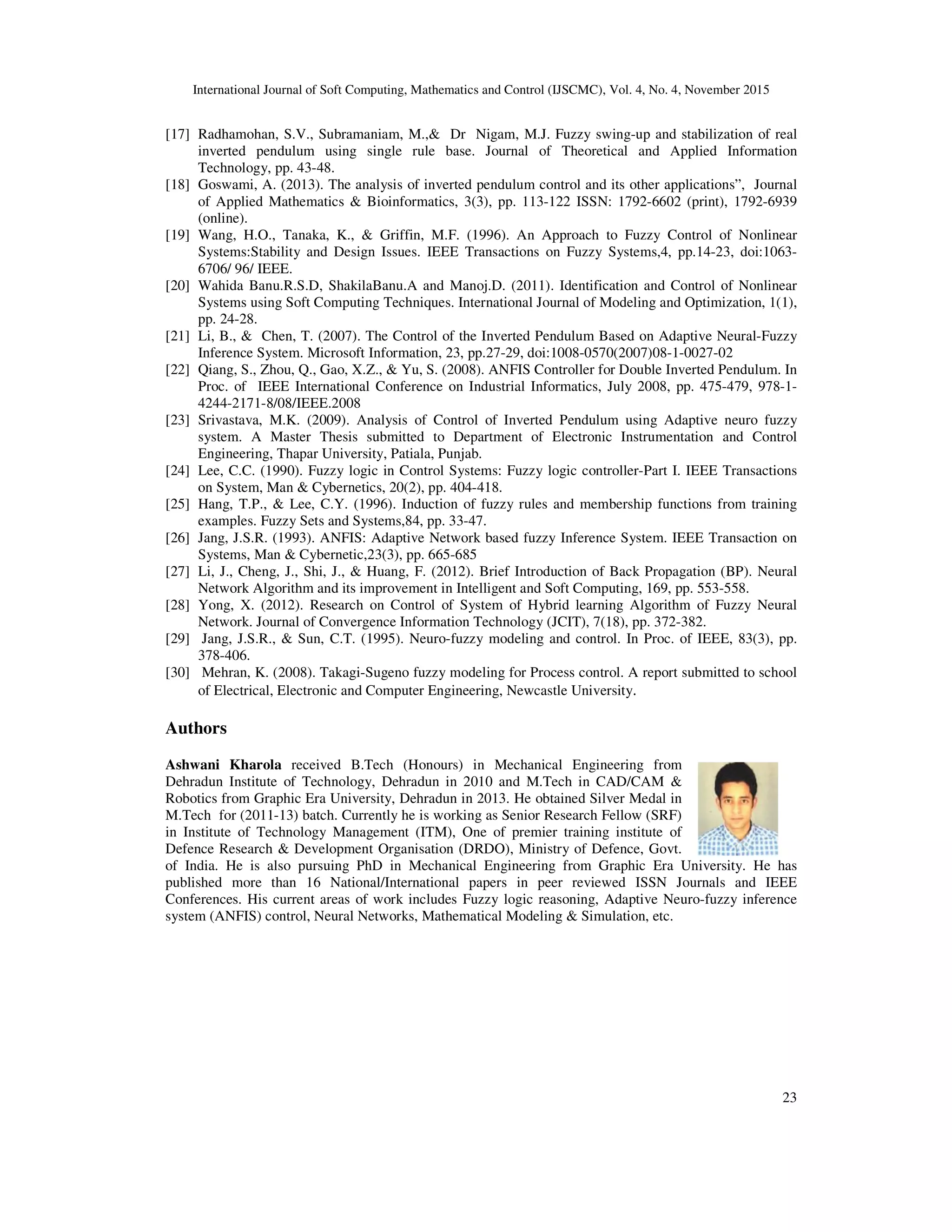 International Journal of Soft Computing, Mathematics and Control (IJSCMC), Vol. 4, No. 4, November 2015
23
[17] Radhamohan, S.V., Subramaniam, M.,& Dr Nigam, M.J. Fuzzy swing-up and stabilization of real
inverted pendulum using single rule base. Journal of Theoretical and Applied Information
Technology, pp. 43-48.
[18] Goswami, A. (2013). The analysis of inverted pendulum control and its other applications”, Journal
of Applied Mathematics & Bioinformatics, 3(3), pp. 113-122 ISSN: 1792-6602 (print), 1792-6939
(online).
[19] Wang, H.O., Tanaka, K., & Griffin, M.F. (1996). An Approach to Fuzzy Control of Nonlinear
Systems:Stability and Design Issues. IEEE Transactions on Fuzzy Systems,4, pp.14-23, doi:1063-
6706/ 96/ IEEE.
[20] Wahida Banu.R.S.D, ShakilaBanu.A and Manoj.D. (2011). Identification and Control of Nonlinear
Systems using Soft Computing Techniques. International Journal of Modeling and Optimization, 1(1),
pp. 24-28.
[21] Li, B., & Chen, T. (2007). The Control of the Inverted Pendulum Based on Adaptive Neural-Fuzzy
Inference System. Microsoft Information, 23, pp.27-29, doi:1008-0570(2007)08-1-0027-02
[22] Qiang, S., Zhou, Q., Gao, X.Z., & Yu, S. (2008). ANFIS Controller for Double Inverted Pendulum. In
Proc. of IEEE International Conference on Industrial Informatics, July 2008, pp. 475-479, 978-1-
4244-2171-8/08/IEEE.2008
[23] Srivastava, M.K. (2009). Analysis of Control of Inverted Pendulum using Adaptive neuro fuzzy
system. A Master Thesis submitted to Department of Electronic Instrumentation and Control
Engineering, Thapar University, Patiala, Punjab.
[24] Lee, C.C. (1990). Fuzzy logic in Control Systems: Fuzzy logic controller-Part I. IEEE Transactions
on System, Man & Cybernetics, 20(2), pp. 404-418.
[25] Hang, T.P., & Lee, C.Y. (1996). Induction of fuzzy rules and membership functions from training
examples. Fuzzy Sets and Systems,84, pp. 33-47.
[26] Jang, J.S.R. (1993). ANFIS: Adaptive Network based fuzzy Inference System. IEEE Transaction on
Systems, Man & Cybernetic,23(3), pp. 665-685
[27] Li, J., Cheng, J., Shi, J., & Huang, F. (2012). Brief Introduction of Back Propagation (BP). Neural
Network Algorithm and its improvement in Intelligent and Soft Computing, 169, pp. 553-558.
[28] Yong, X. (2012). Research on Control of System of Hybrid learning Algorithm of Fuzzy Neural
Network. Journal of Convergence Information Technology (JCIT), 7(18), pp. 372-382.
[29] Jang, J.S.R., & Sun, C.T. (1995). Neuro-fuzzy modeling and control. In Proc. of IEEE, 83(3), pp.
378-406.
[30] Mehran, K. (2008). Takagi-Sugeno fuzzy modeling for Process control. A report submitted to school
of Electrical, Electronic and Computer Engineering, Newcastle University.
Authors
Ashwani Kharola received B.Tech (Honours) in Mechanical Engineering from
Dehradun Institute of Technology, Dehradun in 2010 and M.Tech in CAD/CAM &
Robotics from Graphic Era University, Dehradun in 2013. He obtained Silver Medal in
M.Tech for (2011-13) batch. Currently he is working as Senior Research Fellow (SRF)
in Institute of Technology Management (ITM), One of premier training institute of
Defence Research & Development Organisation (DRDO), Ministry of Defence, Govt.
of India. He is also pursuing PhD in Mechanical Engineering from Graphic Era University. He has
published more than 16 National/International papers in peer reviewed ISSN Journals and IEEE
Conferences. His current areas of work includes Fuzzy logic reasoning, Adaptive Neuro-fuzzy inference
system (ANFIS) control, Neural Networks, Mathematical Modeling & Simulation, etc.
 