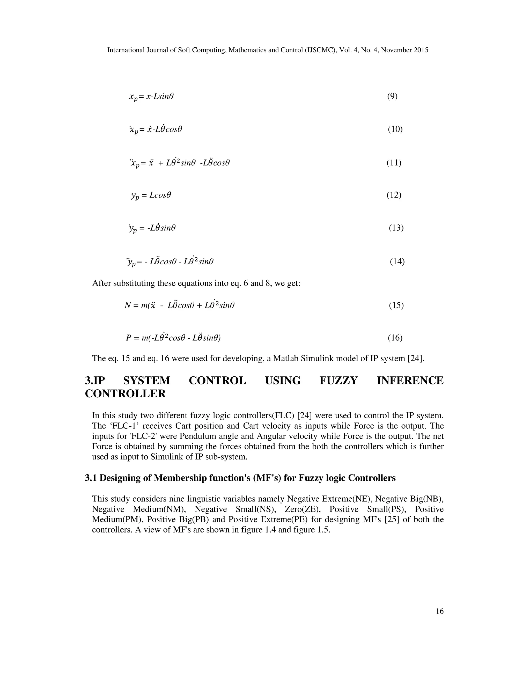 International Journal of Soft Computing, Mathematics and Control (IJSCMC), Vol. 4, No. 4, November 2015
16
		 = x-Lsinθ (9)
		 = -L cosθ (10)
		 = 	 + L sinθ -L cosθ (11)
		 	= Lcosθ (12)
		 	= -L sinθ (13)
		 = - L cosθ - L sinθ (14)
After substituting these equations into eq. 6 and 8, we get:
N = m( - L cosθ + L sinθ (15)
P = m(-L cosθ - L sinθ) (16)
The eq. 15 and eq. 16 were used for developing, a Matlab Simulink model of IP system [24].
3.IP SYSTEM CONTROL USING FUZZY INFERENCE
CONTROLLER
In this study two different fuzzy logic controllers(FLC) [24] were used to control the IP system.
The ‘FLC-1’ receives Cart position and Cart velocity as inputs while Force is the output. The
inputs for 'FLC-2' were Pendulum angle and Angular velocity while Force is the output. The net
Force is obtained by summing the forces obtained from the both the controllers which is further
used as input to Simulink of IP sub-system.
3.1 Designing of Membership function's (MF's) for Fuzzy logic Controllers
This study considers nine linguistic variables namely Negative Extreme(NE), Negative Big(NB),
Negative Medium(NM), Negative Small(NS), Zero(ZE), Positive Small(PS), Positive
Medium(PM), Positive Big(PB) and Positive Extreme(PE) for designing MF's [25] of both the
controllers. A view of MF's are shown in figure 1.4 and figure 1.5.
 