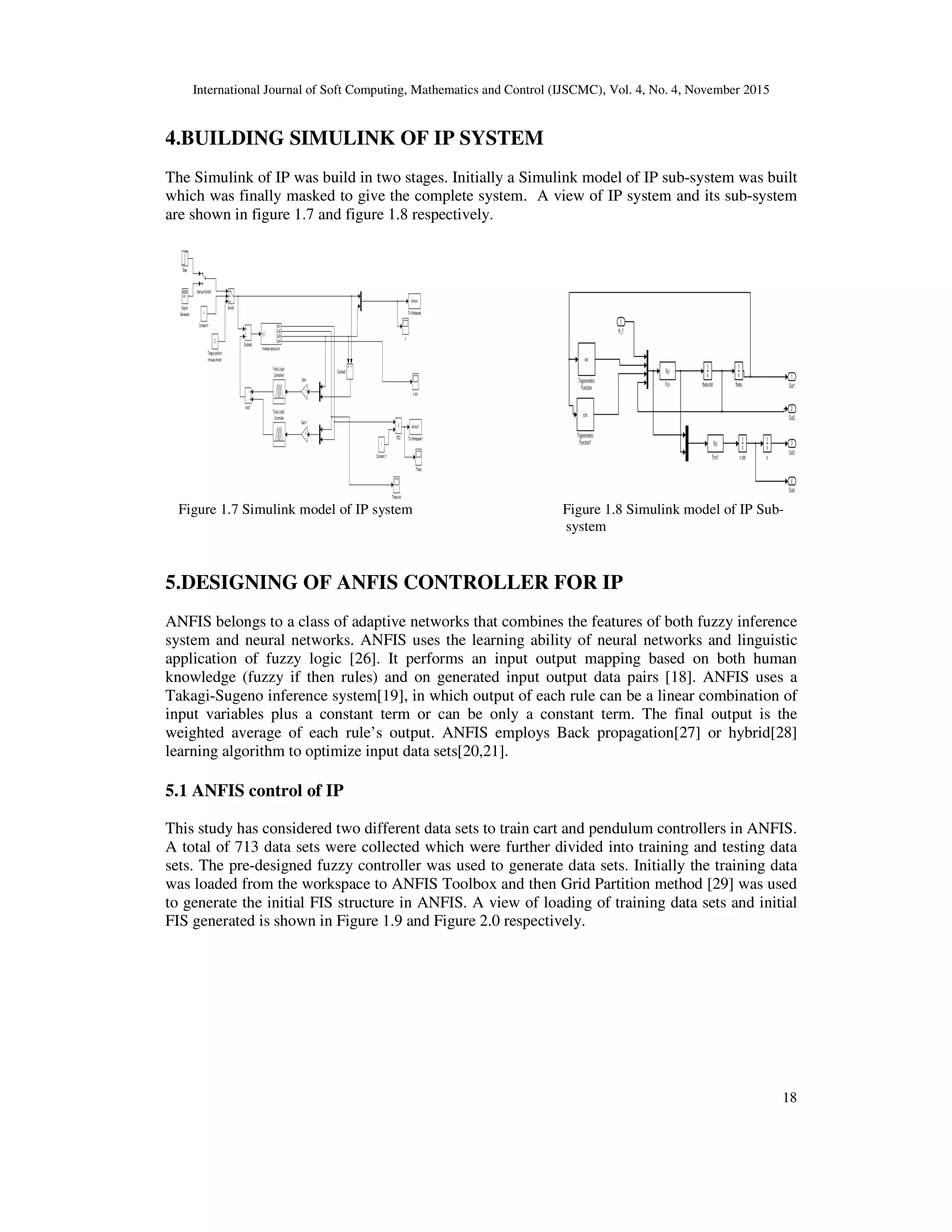 International Journal of Soft Computing, Mathematics and Control (IJSCMC), Vol. 4, No. 4, November 2015
18
4.BUILDING SIMULINK OF IP SYSTEM
The Simulink of IP was build in two stages. Initially a Simulink model of IP sub-system was built
which was finally masked to give the complete system. A view of IP system and its sub-system
are shown in figure 1.7 and figure 1.8 respectively.
Figure 1.7 Simulink model of IP system Figure 1.8 Simulink model of IP Sub-
system
5.DESIGNING OF ANFIS CONTROLLER FOR IP
ANFIS belongs to a class of adaptive networks that combines the features of both fuzzy inference
system and neural networks. ANFIS uses the learning ability of neural networks and linguistic
application of fuzzy logic [26]. It performs an input output mapping based on both human
knowledge (fuzzy if then rules) and on generated input output data pairs [18]. ANFIS uses a
Takagi-Sugeno inference system[19], in which output of each rule can be a linear combination of
input variables plus a constant term or can be only a constant term. The final output is the
weighted average of each rule’s output. ANFIS employs Back propagation[27] or hybrid[28]
learning algorithm to optimize input data sets[20,21].
5.1 ANFIS control of IP
This study has considered two different data sets to train cart and pendulum controllers in ANFIS.
A total of 713 data sets were collected which were further divided into training and testing data
sets. The pre-designed fuzzy controller was used to generate data sets. Initially the training data
was loaded from the workspace to ANFIS Toolbox and then Grid Partition method [29] was used
to generate the initial FIS structure in ANFIS. A view of loading of training data sets and initial
FIS generated is shown in Figure 1.9 and Figure 2.0 respectively.
 