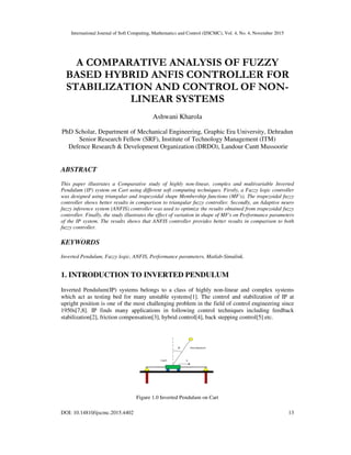 International Journal of Soft Computing, Mathematics and Control (IJSCMC), Vol. 4, No. 4, November 2015
DOI: 10.14810/ijscmc.2015.4402 13
A COMPARATIVE ANALYSIS OF FUZZY
BASED HYBRID ANFIS CONTROLLER FOR
STABILIZATION AND CONTROL OF NON-
LINEAR SYSTEMS
Ashwani Kharola
PhD Scholar, Department of Mechanical Engineering, Graphic Era University, Dehradun
Senior Research Fellow (SRF), Institute of Technology Management (ITM)
Defence Research & Development Organization (DRDO), Landour Cantt Mussoorie
ABSTRACT
This paper illustrates a Comparative study of highly non-linear, complex and multivariable Inverted
Pendulum (IP) system on Cart using different soft computing techniques. Firstly, a Fuzzy logic controller
was designed using triangular and trapezoidal shape Membership functions (MF's). The trapezoidal fuzzy
controller shows better results in comparison to triangular fuzzy controller. Secondly, an Adaptive neuro
fuzzy inference system (ANFIS) controller was used to optimize the results obtained from trapezoidal fuzzy
controller. Finally, the study illustrates the effect of variation in shape of MF's on Performance parameters
of the IP system. The results shows that ANFIS controller provides better results in comparison to both
fuzzy controller.
KEYWORDS
Inverted Pendulum, Fuzzy logic, ANFIS, Performance parameters, Matlab-Simulink.
1. INTRODUCTION TO INVERTED PENDULUM
Inverted Pendulum(IP) systems belongs to a class of highly non-linear and complex systems
which act as testing bed for many unstable systems[1]. The control and stabilization of IP at
upright position is one of the most challenging problem in the field of control engineering since
1950s[7,8]. IP finds many applications in following control techniques including feedback
stabilization[2], friction compensation[3], hybrid control[4], back stepping control[5] etc.
Figure 1.0 Inverted Pendulum on Cart
 