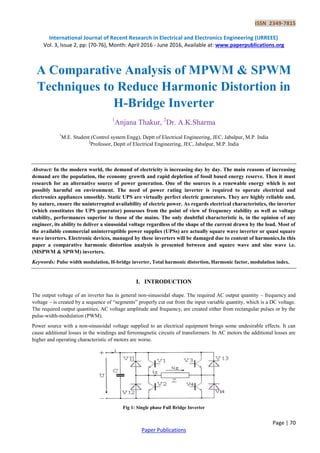 ISSN 2349-7815
International Journal of Recent Research in Electrical and Electronics Engineering (IJRREEE)
Vol. 3, Issue 2, pp: (70-76), Month: April 2016 - June 2016, Available at: www.paperpublications.org
Page | 70
Paper Publications
A Comparative Analysis of MPWM & SPWM
Techniques to Reduce Harmonic Distortion in
H-Bridge Inverter
1
Anjana Thakur, 2
Dr. A.K.Sharma
1
M.E. Student (Control system Engg), Deptt of Electrical Engineering, JEC, Jabalpur, M.P. India
2
Professor, Deptt of Electrical Engineering, JEC, Jabalpur, M.P. India
Abstract: In the modern world, the demand of electricity is increasing day by day. The main reasons of increasing
demand are the population, the economy growth and rapid depletion of fossil based energy reserve. Then it must
research for an alternative source of power generation. One of the sources is a renewable energy which is not
possibly harmful on environment. The need of power rating inverter is required to operate electrical and
electronics appliances smoothly. Static UPS are virtually perfect electric generators. They are highly reliable and,
by nature, ensure the uninterrupted availability of electric power. As regards electrical characteristics, the inverter
(which constitutes the UPS generator) possesses from the point of view of frequency stability as well as voltage
stability, performances superior to those of the mains. The only doubtful characteristic is, in the opinion of any
engineer, its ability to deliver a sinusoidal voltage regardless of the shape of the current drawn by the load. Most of
the available commercial uninterruptible power supplies (UPSs) are actually square wave inverter or quasi square
wave inverters. Electronic devices, managed by these inverters will be damaged due to content of harmonics.In this
paper a comparative harmonic distortion analysis is presented between and square wave and sine wave i.e.
(MSPWM & SPWM) inverters.
Keywords: Pulse width modulation, H-bridge inverter, Total harmonic distortion, Harmonic factor, modulation index.
I. INTRODUCTION
The output voltage of an inverter has in general non-sinusoidal shape. The required AC output quantity – frequency and
voltage – is created by a sequence of “segments” properly cut out from the input variable quantity, which is a DC voltage.
The required output quantities, AC voltage amplitude and frequency, are created either from rectangular pulses or by the
pulse-width-modulation (PWM).
Power source with a non-sinusoidal voltage supplied to an electrical equipment brings some undesirable effects. It can
cause additional losses in the windings and ferromagnetic circuits of transformers. In AC motors the additional losses are
higher and operating characteristic of motors are worse.
Fig 1: Single phase Full Bridge Inverter
 