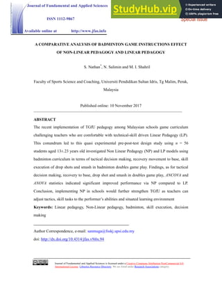 Journal of Fundamental and Applied Sciences is licensed under a Creative Commons Attribution-NonCommercial 4.0
International License. Libraries Resource Directory. We are listed under Research Associations category.
A COMPARATIVE ANALYSIS OF BADMINTON GAME INSTRUCTIONS EFFECT
OF NON-LINEAR PEDAGOGY AND LINEAR PEDAGOGY
S. Nathan*
, N. Salimin and M. I. Shahril
Faculty of Sports Science and Coaching, Universiti Pendidikan Sultan Idris, Tg Malim, Perak,
Malaysia
Published online: 10 November 2017
ABSTRACT
The recent implementation of TGfU pedagogy among Malaysian schools game curriculum
challenging teachers who are comfortable with technical-skill driven Linear Pedagogy (LP).
This conundrum led to this quasi experimental pre-post-test design study using n = 56
students aged 13±.23 years old investigated Non Linear Pedagogy (NP) and LP models using
badminton curriculum in terms of tactical decision making, recovery movement to base, skill
execution of drop shots and smash in badminton doubles game play. Findings, as for tactical
decision making, recovery to base, drop shot and smash in doubles game play, ANCOVA and
ANOVA statistics indicated significant improved performance via NP compared to LP.
Conclusion, implementing NP in schools would further strengthen TGfU as teachers can
adjust tactics, skill tasks to the performer’s abilities and situated learning environment
Keywords: Linear pedagogy, Non-Linear pedagogy, badminton, skill execution, decision
making
Author Correspondence, e-mail: sanmuga@fsskj.upsi.edu.my
doi: http://dx.doi.org/10.4314/jfas.v9i6s.94
Journal of Fundamental and Applied Sciences
ISSN 1112-9867
Available online at http://www.jfas.info
Research Article
Special Issue
 