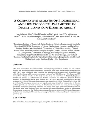 Advanced Medical Sciences: An International Journal (AMS), Vol 2, No.1, February 2015
1
A COMPARATIVE ANALYSIS OF BIOCHEMICAL
AND HEMATOLOGICAL PARAMETERS IN
DIABETIC AND NON-DIABETIC ADULTS
Md. Jahangir Alam1*
, Sunil Chandra Mallik2
, Most. Nur-E-Taj Mokarrama
Mukti3
, Dr Md. Mominul Hoque4
, Mehithi Hasan1
, Md. Saiful Islam5
& Prof. Dr
Subhagata Choudhury1
1
Bangladesh Institute of Research & Rehabilitation in Diabetes, Endocrine and Metabolic
Disorders (BIRDEM), Department of clinical Biochemistry, Hematogy and Pathology,
Shahbag, Dhaka-1000, Bangladesh; 2
Department of Clinical Biochemistry, 2
Zainul
Haque Sikder Women’s Medical College & Hospital (Pvt) ltd, Gulshan Branch, Dhaka-
1212, Bangladesh; 3
Department of Zoology, University of Rajshahi, Rajshahi,
Bangladesh; 4
Department of Biochemistry and Molecular Biology, University of
Rajshahi, Rajshahi, Bangladesh; 5
Department of physiology, Bangabandhu Sheikh Mujib
Medical University, Shahbag, Dhaka-1000, Bangladesh.
ABSTRACT
This study evaluated the biochemical and the hematological parameters in diabetic and non- diabetic
patients. The measured biochemical parameters were fasting blood sugar, serum alanine aminotransferase
(SGPT/ALT), total cholesterol, urea, creatinine and hematological parameters were hemoglobin, total
white blood cell, neutrophil, lymphocyte,monocyte, eosinophil and ESR. There were 403 diabetic and 320
non-diabetic subjects included in this study and the study was carried out in BIRDEM (Bangladesh
Institute of Research & Rehabilitation in Diabetes, Endocrine and Metabolic Disorders) General
Hospital). It was observed that the mean values of SGPT/ALT (p<0.001), total cholesterol (p<0.001) and
creatinine (p<0.001) of biochemical parameters, and Monocyte (p<0.001), Eosinophil (p<0.004), ESR
(p<0.001) of hematological parameters were significantly higher in diabetic patients than in the non-
diabetic patients. In univariate analysis, all biochemical parameters and only four hematological
parameters were found significantly associated with fasting blood sugar after adjusted with age and sex.
The fasting blood sugar correlates highly with the other biochemical parameters but less or none with the
hematological parameters. Our findings demonstrated that control of increased biochemical parameters
and abnormal hematological levels in the early stage of diabetes mellitus may help the patients to raise
quality of life.
KEY WORDS:
Diabetes mellitus, biochemical, hematological, hemoglobin and white blood cell count.
 