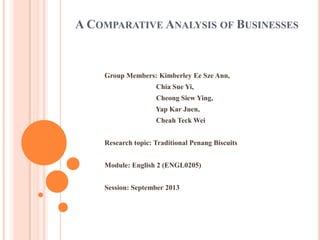 A COMPARATIVE ANALYSIS OF BUSINESSES

Group Members: Kimberley Ee Sze Ann,

Chia Sue Yi,
Cheong Siew Ying,
Yap Kar Juen,
Cheah Teck Wei
Research topic: Traditional Penang Biscuits
Module: English 2 (ENGL0205)
Session: September 2013

 