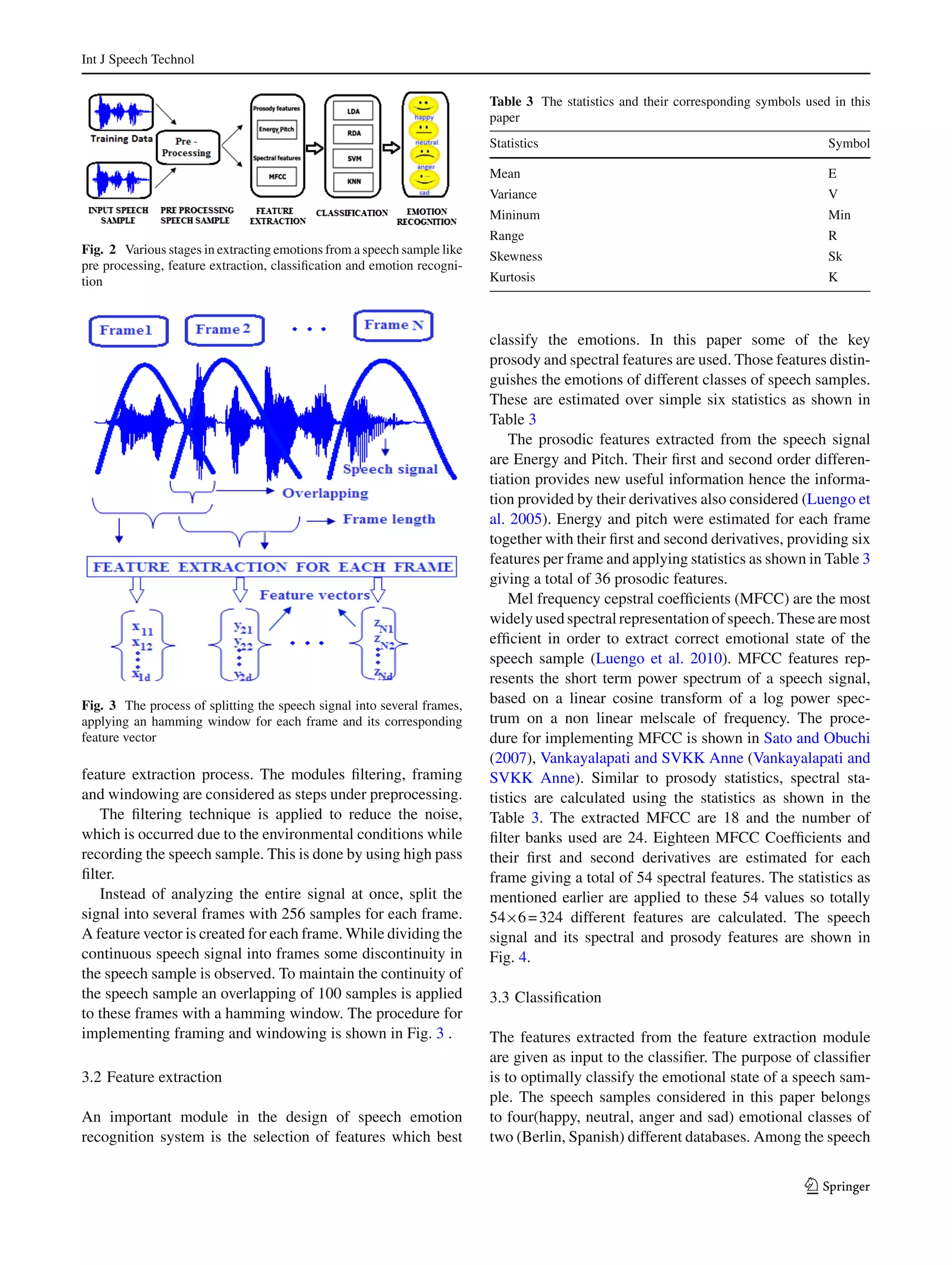 Int J Speech Technol
Fig. 2 Various stages in extracting emotions from a speech sample like
pre processing, feature extraction, classiﬁcation and emotion recogni-
tion
Fig. 3 The process of splitting the speech signal into several frames,
applying an hamming window for each frame and its corresponding
feature vector
feature extraction process. The modules ﬁltering, framing
and windowing are considered as steps under preprocessing.
The ﬁltering technique is applied to reduce the noise,
which is occurred due to the environmental conditions while
recording the speech sample. This is done by using high pass
ﬁlter.
Instead of analyzing the entire signal at once, split the
signal into several frames with 256 samples for each frame.
A feature vector is created for each frame. While dividing the
continuous speech signal into frames some discontinuity in
the speech sample is observed. To maintain the continuity of
the speech sample an overlapping of 100 samples is applied
to these frames with a hamming window. The procedure for
implementing framing and windowing is shown in Fig. 3 .
3.2 Feature extraction
An important module in the design of speech emotion
recognition system is the selection of features which best
Table 3 The statistics and their corresponding symbols used in this
paper
Statistics Symbol
Mean E
Variance V
Mininum Min
Range R
Skewness Sk
Kurtosis K
classify the emotions. In this paper some of the key
prosody and spectral features are used. Those features distin-
guishes the emotions of different classes of speech samples.
These are estimated over simple six statistics as shown in
Table 3
The prosodic features extracted from the speech signal
are Energy and Pitch. Their ﬁrst and second order differen-
tiation provides new useful information hence the informa-
tion provided by their derivatives also considered (Luengo et
al. 2005). Energy and pitch were estimated for each frame
together with their ﬁrst and second derivatives, providing six
features per frame and applying statistics as shown in Table 3
giving a total of 36 prosodic features.
Mel frequency cepstral coefﬁcients (MFCC) are the most
widely used spectral representation of speech. These are most
efﬁcient in order to extract correct emotional state of the
speech sample (Luengo et al. 2010). MFCC features rep-
resents the short term power spectrum of a speech signal,
based on a linear cosine transform of a log power spec-
trum on a non linear melscale of frequency. The proce-
dure for implementing MFCC is shown in Sato and Obuchi
(2007), Vankayalapati and SVKK Anne (Vankayalapati and
SVKK Anne). Similar to prosody statistics, spectral sta-
tistics are calculated using the statistics as shown in the
Table 3. The extracted MFCC are 18 and the number of
ﬁlter banks used are 24. Eighteen MFCC Coefﬁcients and
their ﬁrst and second derivatives are estimated for each
frame giving a total of 54 spectral features. The statistics as
mentioned earlier are applied to these 54 values so totally
54×6=324 different features are calculated. The speech
signal and its spectral and prosody features are shown in
Fig. 4.
3.3 Classiﬁcation
The features extracted from the feature extraction module
are given as input to the classiﬁer. The purpose of classiﬁer
is to optimally classify the emotional state of a speech sam-
ple. The speech samples considered in this paper belongs
to four(happy, neutral, anger and sad) emotional classes of
two (Berlin, Spanish) different databases. Among the speech
123
 