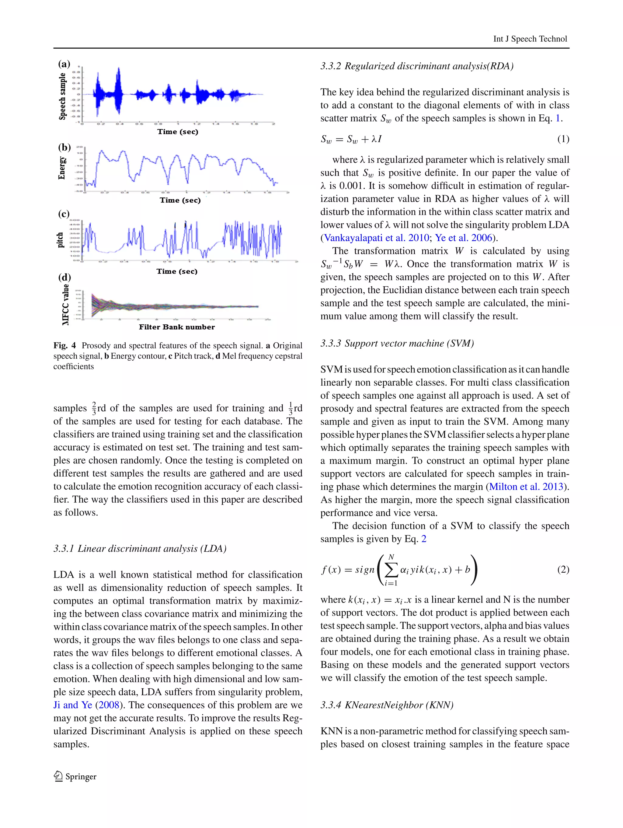 Int J Speech Technol
Fig. 4 Prosody and spectral features of the speech signal. a Original
speech signal, b Energy contour, c Pitch track, d Mel frequency cepstral
coefﬁcients
samples 2
3 rd of the samples are used for training and 1
3 rd
of the samples are used for testing for each database. The
classiﬁers are trained using training set and the classiﬁcation
accuracy is estimated on test set. The training and test sam-
ples are chosen randomly. Once the testing is completed on
different test samples the results are gathered and are used
to calculate the emotion recognition accuracy of each classi-
ﬁer. The way the classiﬁers used in this paper are described
as follows.
3.3.1 Linear discriminant analysis (LDA)
LDA is a well known statistical method for classiﬁcation
as well as dimensionality reduction of speech samples. It
computes an optimal transformation matrix by maximiz-
ing the between class covariance matrix and minimizing the
within class covariance matrix of the speech samples. In other
words, it groups the wav ﬁles belongs to one class and sepa-
rates the wav ﬁles belongs to different emotional classes. A
class is a collection of speech samples belonging to the same
emotion. When dealing with high dimensional and low sam-
ple size speech data, LDA suffers from singularity problem,
Ji and Ye (2008). The consequences of this problem are we
may not get the accurate results. To improve the results Reg-
ularized Discriminant Analysis is applied on these speech
samples.
3.3.2 Regularized discriminant analysis(RDA)
The key idea behind the regularized discriminant analysis is
to add a constant to the diagonal elements of with in class
scatter matrix Sw of the speech samples is shown in Eq. 1.
Sw = Sw + λI (1)
where λ is regularized parameter which is relatively small
such that Sw is positive deﬁnite. In our paper the value of
λ is 0.001. It is somehow difﬁcult in estimation of regular-
ization parameter value in RDA as higher values of λ will
disturb the information in the within class scatter matrix and
lower values of λ will not solve the singularity problem LDA
(Vankayalapati et al. 2010; Ye et al. 2006).
The transformation matrix W is calculated by using
Sw
−1SbW = Wλ. Once the transformation matrix W is
given, the speech samples are projected on to this W. After
projection, the Euclidian distance between each train speech
sample and the test speech sample are calculated, the mini-
mum value among them will classify the result.
3.3.3 Support vector machine (SVM)
SVMisusedforspeechemotionclassiﬁcationasitcanhandle
linearly non separable classes. For multi class classiﬁcation
of speech samples one against all approach is used. A set of
prosody and spectral features are extracted from the speech
sample and given as input to train the SVM. Among many
possiblehyperplanestheSVMclassiﬁerselectsahyperplane
which optimally separates the training speech samples with
a maximum margin. To construct an optimal hyper plane
support vectors are calculated for speech samples in train-
ing phase which determines the margin (Milton et al. 2013).
As higher the margin, more the speech signal classiﬁcation
performance and vice versa.
The decision function of a SVM to classify the speech
samples is given by Eq. 2
f (x) = sign
N
i=1
αi yik(xi , x) + b (2)
where k(xi , x) = xi .x is a linear kernel and N is the number
of support vectors. The dot product is applied between each
testspeechsample.Thesupportvectors,alphaandbiasvalues
are obtained during the training phase. As a result we obtain
four models, one for each emotional class in training phase.
Basing on these models and the generated support vectors
we will classify the emotion of the test speech sample.
3.3.4 KNearestNeighbor (KNN)
KNN is a non-parametric method for classifying speech sam-
ples based on closest training samples in the feature space
123
 