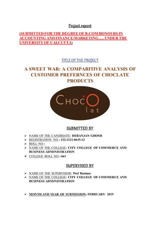 Project report
(SUBMITTED FOR THE DEGREE OF B.COM HONOURS IN
ACCOUNTING AND FINANCE/MARKETING...... UNDER THE
UNIVERSITY OF CALCUTTA)
TITLE OFTHE PROJECT
A SWEET WAR: A COMPARITIVE ANALYSIS OF
CUSTOMER PREFERNCES OF CHOCLATE
PRODUCTS
SUBMITTED BY
 NAME OF THE CANDIDATE: DEBANJAN GHOSH
 REGISTRATION NO.: 122-1121-0635-12
 ROLL NO.:
 NAME OF THE COLLEGE: CITY COLLEGE OF COMMERCE AND
BUSINESS ADMINISTRATION
 COLLEGE ROLL NO.: 661
SUPERVISED BY
 NAME OF THE SUPERVISOR: Prof Burman
 NAME OF THE COLLEGE: CITY COLLEGE OF COMMERCE AND
BUSINESS ADMINISTRATION
 MONTH AND YEAR OF SUBMISSION- FEBRUARY 2015
 