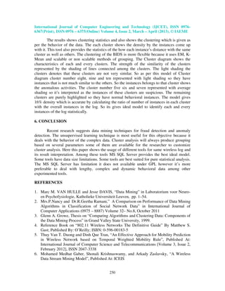 International Journal of Computer Engineering and Technology (IJCET), ISSN 0976-
6367(Print), ISSN 0976 – 6375(Online) Volume 4, Issue 2, March – April (2013), © IAEME

         The results shows clustering statistics and also shows the clustering which is given as
per the behavior of the data. The each cluster shows the density by the instances come up
with it. This tool also provides the statistics of the how each instance’s distance with the same
cluster as well as others. The clustering of the BIDS is more flexible because it uses EM, K-
Mean and scalable or non scalable methods of grouping. The Cluster diagram shows the
characteristics of each and every clusters. The strength of the similarity of the clusters
represented by the shading of lines connected among the clusters. The light shading the
clusters denotes that these clusters are not very similar. So as per this model of Cluster
diagram cluster number eight, nine and ten represented with light shading so they have
instances that is not much similar to the others. So the instances belongs to that cluster shows
the anomalous activities. The cluster number five six and seven represented with average
shading so it’s interpreted as the instances of these clusters are suspicious. The remaining
clusters are purely highlighted so they have normal behavioral instances. The model gives
16% density which is accurate by calculating the ratio of number of instances in each cluster
with the overall instances in the log. So its gives ideal model to identify each and every
instances of the log statistically.

6. CONCLUSION

        Recent research suggests data mining techniques for fraud detection and anomaly
detection. The unsupervised learning technique is most useful for this objective because it
deals with the behavior of the complex data. Cluster analysis will always produce grouping
based on several parameters some of them are available for the researcher to customize
cluster analysis. Here this paper shows the usage of different tools for same wireless log and
its result interpretation. Among these tools MS SQL Server provides the best ideal model.
Some tools have data size limitations. Some tools are best suited for pure statistical analysis.
The MS SQL Server has limitation it does not available under GPL however it’s more
preferable to deal with lengthy, complex and dynamic behavioral data among other
experimented tools.

REFERENCES

1. Marc M. VAN HULLE and Jesse DAVIS, “Data Mining” in Laboratorium voor Neuro-
   en Psychofysiologie, Katholieke Universiteit Leuven, pp. 1–54.
2. Mrs.P.Nancy and Dr.R.Geetha Ramani,” A Comparison on Performance of Data Mining
   Algorithms in Classification of Social Network Data” in International Journal of
   Computer Applications (0975 – 8887) Volume 32– No.8, October 2011
3. Glenn A. Growe, Thesis on “Comparing Algorithms and Clustering Data: Components of
   the Data Mining Process” in Grand Valley State University, 1999.
4. Reference Book on “802.11 Wireless Networks The Definitive Guide” By Mattbew S.
   Gast; Published By: O’Reilly; ISBN: 0-596-00183-5
5. Thuy Van T. Duong and Dinh Que Tran, “An Effective Approach for Mobility Prediction
   in Wireless Network based on Temporal Weighted Mobility Rule”, Published At:
   International Journal of Computer Science and Telecommunications [Volume 3, Issue 2,
   February 2012], ISSN 2047-3338
6. Mohamed Medhat Gaber, Shonali Krishnaswamy, and Arkady Zaslavsky, “A Wireless
   Data Stream Mining Model”, Published At: ICEIS


                                              250
 