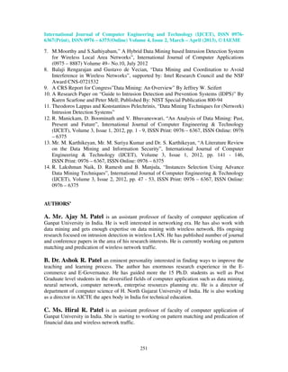 International Journal of Computer Engineering and Technology (IJCET), ISSN 0976-
6367(Print), ISSN 0976 – 6375(Online) Volume 4, Issue 2, March – April (2013), © IAEME

7. M.Moorthy and S.Sathiyabam,” A Hybrid Data Mining based Intrusion Detection System
    for Wireless Local Area Networks”, International Journal of Computer Applications
    (0975 – 8887) Volume 49– No.10, July 2012
8. Balaji Rengarajan and Gustavo de Vecian, “Data Mining and Coordination to Avoid
    Interference in Wireless Networks”, supported by: Intel Research Council and the NSF
    Award CNS-0721532
9. A CRS Report for Congress”Data Mining: An Overview” By Jeffrey W. Seifert
10. A Research Paper on “Guide to Intrusion Detection and Prevention Systems (IDPS)” By
    Karen Scarfone and Peter Mell; Published By: NIST Special Publication 800-94
11. Theodoros Lappas and Konstantinos Pelechrinis, “Data Mining Techniques for (Network)
    Intrusion Detection Systems”
12. R. Manickam, D. Boominath and V. Bhuvaneswari, “An Analysis of Data Mining: Past,
    Present and Future”, International Journal of Computer Engineering & Technology
    (IJCET), Volume 3, Issue 1, 2012, pp. 1 - 9, ISSN Print: 0976 – 6367, ISSN Online: 0976
    – 6375
13. Mr. M. Karthikeyan, Mr. M. Suriya Kumar and Dr. S. Karthikeyan, “A Literature Review
    on the Data Mining and Information Security”, International Journal of Computer
    Engineering & Technology (IJCET), Volume 3, Issue 1, 2012, pp. 141 - 146,
    ISSN Print: 0976 – 6367, ISSN Online: 0976 – 6375
14. R. Lakshman Naik, D. Ramesh and B. Manjula, “Instances Selection Using Advance
    Data Mining Techniques”, International Journal of Computer Engineering & Technology
    (IJCET), Volume 3, Issue 2, 2012, pp. 47 - 53, ISSN Print: 0976 – 6367, ISSN Online:
    0976 – 6375


AUTHORS’

A. Mr. Ajay M. Patel is an assistant professor of faculty of computer application of
Ganpat University in India. He is well interested in networking era. He has also work with
data mining and gets enough expertise on data mining with wireless network. His ongoing
research focused on intrusion detection in wireless LAN. He has published number of journal
and conference papers in the area of his research interests. He is currently working on pattern
matching and predication of wireless network traffic.

B. Dr. Ashok R. Patel an eminent personality interested in finding ways to improve the
teaching and learning process. The author has enormous research experience in the E-
commerce and E-Governance. He has guided more the 15 Ph.D. students as well as Post
Graduate level students in the diversified fields of computer application such as data mining,
neural network, computer network, enterprise resources planning etc. He is a director of
department of computer science of H. North Gujarat University of India. He is also working
as a director in AICTE the apex body in India for technical education.

C. Ms. Hiral R. Patel is an assistant professor of faculty of computer application of
Ganpat University in India. She is starting to working on pattern matching and predication of
financial data and wireless network traffic.



                                             251
 