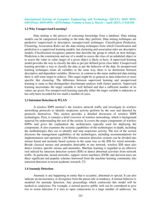 International Journal of Computer Engineering and Technology (IJCET), ISSN 0976-
6367(Print), ISSN 0976 – 6375(Online) Volume 4, Issue 2, March – April (2013), © IAEME

1.2 Why Unsupervised Learning?

        Data mining is the process of extracting knowledge from a database. Data mining
models can be categorized according to the tasks they perform. Data mining techniques are
predictive (supervised) or descriptive (unsupervised) techniques. Classification Prediction,
Clustering, Association Rules are the data mining techniques from which Classification and
prediction is a supervised learning models, but clustering and association rules are descriptive
models. Classification recognizes patterns that describe the group to which an item belongs.
Prediction is the construction and use of a model to assess the class of an unlabeled object or
to assess the value or value ranges of a given object is likely to have. A supervised learning
model provides the way to classify the data as per pre defined given class label. Unsupervised
learning provides a way to classify the data as per the behavior of the data. In unsupervised
learning techniques treats all variables in the same way, there is no distinction between
descriptive and dependent variables. However, in contrast to the name undirected data mining
there is still some target to achieve. This target might be as general as data reduction or more
specific like clustering. The difference between supervised learning and unsupervised
learning is same as that distinguishes discriminant analysis with cluster analysis. Supervised
learning necessitates the target variable is well defined and that a sufficient number of its
values are given. For unsupervised learning typically either the target variable is unknown or
has only been recorded for too small a number of cases.

1.3 Intrusion Detection in WLAN

         A wireless IDPS monitor’s the wireless network traffic and investigate its wireless
networking protocols to identify suspicious activity perform by the user and detected by
protocols themselves. This section provides a detailed discussion of wireless IDPS
technologies. First, it contains a brief overview of wireless networking, which is background
material for understanding the rest of the section. It covers the major components of wireless
IDPSs and gives the explanation the architectures typically used for deploying the
components. It also examines the security capabilities of the technologies in depth, including
the methodologies they use to identify and stop suspicious activity. The rest of the section
discusses the management capabilities of the technologies, including recommendations for
implementation and operation. [10] Wireless intrusion detection systems can be divided into
misuse based and anomaly based systems in the same way as the IDS for wired networks.
Beside classical misuse and anomalies detectable in any network, wireless IDS must also
detect wireless specific misuse and anomalies. Machine learning is regarded as an effective
tool utilized by intrusion detection system (IDS) to detect abnormal activities from network
traffic. In particular, neural networks, support vector machines (SVM) and decision trees are
three significant and popular schemes borrowed from the machine learning community into
intrusion detection in recent academic research. [7]

1.4 Anomaly Detection

        Anomaly is any happening or entity that is eccentric, abnormal or special. It can also
indicate an inconsistency or divergence from the preset rule or tendency. A normal behavior is
modeled for anomaly detection. Any proceedings which contravene this model will be
marked as suspicious. For example, a normal passive public web can be considered to give
rise to worm infection if it tries to open connections to a large number of addresses. An

                                              243
 