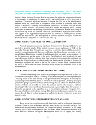 International Journal of Computer Engineering and Technology (IJCET), ISSN 0976-
6367(Print), ISSN 0976 – 6375(Online) Volume 4, Issue 2, March – April (2013), © IAEME

Anomaly Based Intrusion Detection System is a system for finding the intrusions and misuse
in the computer by monitoring the system activity and classifies the activities as normal or
anomalous. This system will detect any type of misuse that falls out of the normal system
operation since the classification is completely based on rules or heuristics, rather than
patterns or signatures. Anomaly based detection system seeks deviations from the learned
model of normal behavior. An anomaly based IDS analyze the ongoing traffic, activity,
transactions or behaviors for detecting anomalies in the system or the network which may be
indicative of any attack. An Intrusion Detection System (IDS) is a program that examines
what happens or has happened during an execution and endeavor to find suggestions that the
computer has been misuse. The development of anomaly detection techniques suitable for
Wireless Networks is regarded as a vital research area. [7]

2. DATA MINING TECHNIQUES FOR ANOMALY DETECTION

        Anomaly detection means any significant deviations from the expected behavior are
reported as possible attacks. Data mining provides various techniques to find out the
knowledge from the data. Anomalies are some type of activities that would be performs by
intruders. Anomaly detection is the process of finding the objects that are not related to other
normal objects. Data mining provides the techniques to find out such a groups or classes as
per the requirement and the usage of the work. Classification is used to classify the data
gathered from the different collected data. Data mining also provides another technique that
is clustering. Clustering is also used to grouping the data as per the behavior of the data. So
data mining techniques are useful to find out the groups or classes. These classes or groups
are useful to differentiate the other dissimilar groups as per the predefined labels or the
behavior of data.

3. PROCESS OF UNSUPERVISED LEARNING (CLUSTERING)

        Unsupervised learning is the method of grouping the data as per behavior of data. It is
also known as descriptive method. Clustering is one of the unsupervised learning techniques.
Clustering works on the data directly no any predefined label are required. Clustering also
executes or gives the different groups as per the user wants to generate. Clustering techniques
generate the groups as per the distance criteria among the data. There are different distance
measure methods are available to count the distance amount the instances. Different
clustering provider tools use different distance measure to grouping the data. The accuracy of
the results are depends on the algorithms used to clustering the instances. This paper shows
the usage of different tools of data mining. The clustering techniques are applied on same
wireless log of data to perform comparative analysis to describe which tool gives more
accurate results.

4. DATA MINING TOOLS USED FOR PERFORMANCE ANALYSIS

       There are various organizations provide data mining tools to perform the data mining
techniques. Some of tools are freeware and open source so any one can easily use them. Data
mining tools provides inbuilt algorithms for various data mining techniques. In this paper,
Different types of data mining tools are used like Weka, SPSS, Tanagra and Microsoft SQL
Server Provides Business Intelligence Development Studio for to support data mining


                                              244
 