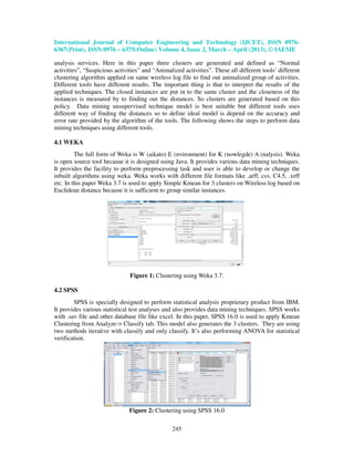 International Journal of Computer Engineering and Technology (IJCET), ISSN 0976-
6367(Print), ISSN 0976 – 6375(Online) Volume 4, Issue 2, March – April (2013), © IAEME

analysis services. Here in this paper three clusters are generated and defined as “Normal
activities”, “Suspicious activities” and “Animalized activities”. These all different tools’ different
clustering algorithm applied on same wireless log file to find out animalized group of activities.
Different tools have different results. The important thing is that to interpret the results of the
applied techniques. The closed instances are put in to the same cluster and the closeness of the
instances is measured by to finding out the distances. So clusters are generated based on this
policy. Data mining unsupervised technique model is best suitable but different tools uses
different way of finding the distances so to define ideal model is depend on the accuracy and
error rate provided by the algorithm of the tools. The following shows the steps to perform data
mining techniques using different tools.

4.1 WEKA
         The full form of Weka is W (aikato) E (nvironment) for K (nowlegde) A (nalysis). Weka
is open source tool because it is designed using Java. It provides various data mining techniques.
It provides the facility to perform preprocessing task and user is able to develop or change the
inbuilt algorithms using weka. Weka works with different file formats like .arff, csv, C4.5, .xrff
etc. In this paper Weka 3.7 is used to apply Simple Kmean for 3 clusters on Wireless log based on
Euclidean distance because it is sufficient to group similar instances.




                               Figure 1: Clustering using Weka 3.7.

4.2 SPSS
        SPSS is specially designed to perform statistical analysis proprietary product from IBM.
It provides various statistical test analyses and also provides data mining techniques. SPSS works
with .sav file and other database file like excel. In this paper, SPSS 16.0 is used to apply Kmean
Clustering from Analyze-> Classify tab. This model also generates the 3 clusters. They are using
two methods iterative with classify and only classify. It’s also performing ANOVA for statistical
verification.




                               Figure 2: Clustering using SPSS 16.0

                                                 245
 