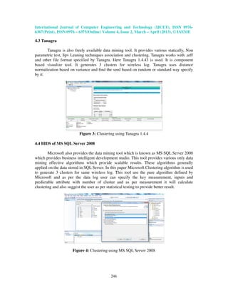 International Journal of Computer Engineering and Technology (IJCET), ISSN 0976-
6367(Print), ISSN 0976 – 6375(Online) Volume 4, Issue 2, March – April (2013), © IAEME

4.3 Tanagra

       Tanagra is also freely available data mining tool. It provides various statically, Non
parametric test, Spv Leaning techniques association and clustering. Tanagra works with .arff
and other file format specified by Tanagra. Here Tanagra 1.4.43 is used. It is component
based visualize tool. It generates 3 clusters for wireless log. Tanagra uses distance
normalization based on variance and find the seed based on random or standard way specify
by it.




                          Figure 3: Clustering using Tanagra 1.4.4

4.4 BIDS of MS SQL Server 2008

        Microsoft also provides the data mining tool which is known as MS SQL Server 2008
which provides business intelligent development studio. This tool provides various only data
mining effective algorithms which provide scalable results. These algorithms generally
applied on the data stored in SQL Server. In this paper Microsoft Clustering algorithm is used
to generate 3 clusters for same wireless log. This tool use the pure algorithm defined by
Microsoft and as per the data log user can specify the key measurement, inputs and
predictable attribute with number of cluster and as per measurement it will calculate
clustering and also suggest the user as per statistical testing to provide better result.




                      Figure 4: Clustering using MS SQL Server 2008




                                             246
 
