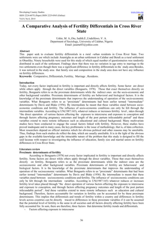 Developing Country Studies www.iiste.org
ISSN 2224-607X (Paper) ISSN 2225-0565 (Online)
Vol.4, No.6, 2014
36
A Comparative Analysis of Fertility Differentials in Cross River
State
Ushie, M. A.,Otu, Judith.E.,Undelikwo, V. A.
Department of Sociology, University of Calabar, Nigeria
Email: jasame03@yahoo.com
Abstract
This paper seek to evaluate fertility differentials in a rural –urban residents in Cross River State. Two
settlements were use which include Anantigha as an urban settlement in Calabar and Bendi as a rural settlement
in Obanliku. Ninety households were used for this study of which equal number of questionnaires was randomly
distributed in each of the settlement. Findings show that there was no variation in age entry to marriage in the
two settlements even though there was a significant difference in fertility differentials in the study area Besides,
it was noticed in the study area that family size and composition in the study area does not have any influence
on fertility differences.
Keywords: Comparative, Differentials, Fertility, Marriage , Residents.
Introduction
Today, not every factor implicated in fertility is important and directly affects fertility. Some factor are direct
while others apply through the direct variables (Bongaarts, 1978). Those that exact themselves directly on
fertility, Bongaarts refers to as the proximate determinants while the indirect ones are the socio-economic and
other background variables. Proximate determinants of fertility are behavioral and biological factors. It is the
knowledge of the proximate determinants that improves the understanding of operation of the socio-economic
variables. What Bongaarts refers to as “proximate” determinants had been earlier termed “intermediate”
determinants by Davis and Blake (1956). By intermediate he meant that these variables stand between socio-
economic conditions and fertility. The influence of socio-economic conditions can only be felt through the
intermediate variables. According to UN(1987:165), whatever reduces or increases fertility level , takes through
“the direct operation of various factors affecting the exposure to intercourse and exposure to conception and
through factors affecting pregnancy outcomes and length of the post partum infecundable period” and these
variables extend to more remote influences such as educational and cultural background. Many multivariate
studies have been conducted to engage the casual factors linked with fertility. However, these studies have
proved inadequate and in many cases, the key problematic is the issue of methodology, that is, of data collection.
Most researchers depend on official statistics which for obvious political and other reasons may be unreliable.
Thus, findings from such studies do reflect the data, which are usually unreliable. It is in the light of the obvious
gaps in the available knowledge and the intractable nature of the problem that this study is designed to fill the
said lacunae with respect to investigating the influence of education, family size and marital union on fertility
differences in Cross River State.
Literature review
Proximate determinants of fertility
According to Bongaarts (1978) not every factor implicated in fertility is important and directly affects
fertility. Some factors are direct while others apply through the direct variables. Those that exact themselves
directly on fertility, Bongaarts refers to as the proximate determinants while the indirect ones are the
socioeconomic and other background variables. Proximate determinants of fertility are behavioural and
biological factors. It is the knowledge of the proximate determinants that improves the understanding of
operation of the socioeconomic variables. What Bongaarts refers to as “proximate” determinants that had been
earlier termed “intermediate” determinants by Davis and Blake (1956). By intermediate is meant that these
variables stand between socioeconomic conditions and fertility. The influence of socioeconomic conditions can
only be felt through the intermediate variables. According to UN(1987:165) whatever reduces or increases
fertility level takes placed through “the direct operation of various factors affecting the exposure to intercourse
and exposure to conception, and through factors affecting pregnancy outcomes and length of the post partum
infecundable period”. And these variables extend to more remote influences such as education and cultural
background. Therefore, factors accountable for variation in fertility can be accounted for by these proximate
determinants. This implies that differentials and trends of fertility within a country and differences in fertility
levels across countries can be directly traced to differences in these proximate variables if it can be assumed
that the potential level of fertility is the same in all societies and all factors directly affecting fertility have been
fully accounted for. In sum, there are therefore, three factors that determine fertility trends and differentials.
- Factors affecting exposure to intercourse
 