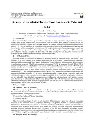 European Journal of Business and Management                                                            www.iiste.org
ISSN 2222-1905 (Paper) ISSN 2222-2839 (Online)
            1905              2222
Vol.5, No.3, 2013


  A comparative analysis of Foreign Direct Investment in China and
                                                      India
                                            Munish Tiwari* Tarun Tayal
         1.   Department of Management Studies, Anand Engineering College
                                                       ngineering                 Agra, Uttar Pradesh (India)
                     * E-mail of the corresponding author: munishkumartiwari2012@gmail.com
                         mail
   1.   Introduction
    India and China have common giant markets, long histories, huge populations and growth rates. Both the
                                                                          populations
countries have ancient and prestigious cultural heritage. Both the countries have embraced economic reforms and
liberalization- China in 1970s and India in 1990s. Both are in a process of liberalizing their economy and they are
open for FDI. FDI is considered as the catalyst to the market growth for the developing countries like India and
China. Besides supplementing capital in the economy, FDI is a principal conduit of technology upgrade, transfer and
managing skill exchange. As far as developing countries are considered, global competition for FDI is increasing.
                   change.
India and China, both are aiming for high share of the FDI. They are integrated with the global economy and they
have open up their markets for international t
                                             trade and investment flows.
   2.     Definition of FDI:
    According to OECD, FDI reflects the objective of obtaining a interest by a resident entity in one country (‘direct
investor’) in an entity resident in an economy other than that of the investor (‘direct inve  investment enterprise’).
Sodersten and Reed states that FDI is a essence of a bundle of capital, technology and management skills transmitted
by multinational enterprises (MNEs) or transnational corporations (TNCs). Krugman and Obstfeld defined FDI as
international capital flows in which a firm in one country creates or expand a subsidiary in another. FDI involves not
        ional
only the transfer of resources but also the acquisition of control. According to Chinese counterpart, FDI is
incorporated in three forms of direct foreign invested enterprise. They are equity joint venture (EJV), contractual
                                 direct
joint venture (CJV), and wholly foreign owned venture (WFOE). They are usually established through mergers and
acquisition with another company. EJV is a direct subsidiary (greenfield FDI) and buying a controlling stake of the
                                                               (greenfield
public listed company. The new technical monitoring group on FDI, is the new method of compiling of FDI statistics
has been adopted in India. It includes equity capital, reinvested earnings and other capital which are intra company
                                                                                     capital
loans. The change of industrial sector of India came during 1990s, when FDI inflows became the most important
component of total capital flows to the developing countries. FDI not only adds to external financial resources for
development but is more stable than other types of flows.
    elopment
   3. Theories of FDI
   3.1. Monopoly Theory of Advantage:
    3.1.1. Horizontal Foreign Investment: It is explained by the monopolistic advantage theory. The theory states
that the investing firm possesses relative monopolistic advantage abroad against the completive local firms. The firm
                                    lative
enjoys monopolistic advantage on two counts:
   1. Superior knowledge and Advance Technology.
   2. Economies of scale.
    3.1.2. Superior Knowledge: It refers to all intangible skill intellectual capital plus advanced technologic
                                                                 skills-intellectual
possessed by the firm that confer a competitive advantage. This permits the firm to create unique product
differentiation. The marginal cost of transfer of its superior knowledge asset to foreign countries will be much low in
                                                                                                    w
comparison to the local firms which, need to invest the full cost to create such asset. Empirically, the monopolistic
advantage suggested horizontal foreign direct investments of the US firms' knowledge technology intensive
industries such as petroleum referring, pharmaceuticals, chemicals, transport equipment. It was also observed in the
              ch
case of US firms in high-level marketing skill oriented industries such as cosmetics and fast
                          level           skill-oriented                                   fast-food abroad.
   3.2. Oligopoly Theory of Advantage:

                                                         167
 