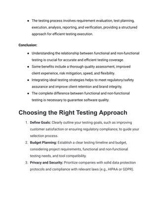 ● The testing process involves requirement evaluation, test planning,
execution, analysis, reporting, and verification, providing a structured
approach for efficient testing execution.
Conclusion:
● Understanding the relationship between functional and non-functional
testing is crucial for accurate and efficient testing coverage.
● Some benefits include a thorough quality assessment, improved
client experience, risk mitigation, speed, and flexibility.
● Integrating ideal testing strategies helps to meet regulatory/safety
assurance and improve client retention and brand integrity.
● The complete difference between functional and non-functional
testing is necessary to guarantee software quality.
Choosing the Right Testing Approach
1. Define Goals: Clearly outline your testing goals, such as improving
customer satisfaction or ensuring regulatory compliance, to guide your
selection process.
2. Budget Planning: Establish a clear testing timeline and budget,
considering project requirements, functional and non-functional
testing needs, and tool compatibility.
3. Privacy and Security: Prioritize companies with solid data protection
protocols and compliance with relevant laws (e.g., HIPAA or GDPR).
 