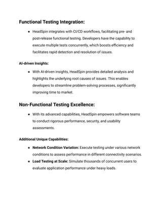 Functional Testing Integration:
● HeadSpin integrates with CI/CD workflows, facilitating pre- and
post-release functional testing. Developers have the capability to
execute multiple tests concurrently, which boosts efficiency and
facilitates rapid detection and resolution of issues.
AI-driven Insights:
● With AI-driven insights, HeadSpin provides detailed analysis and
highlights the underlying root causes of issues. This enables
developers to streamline problem-solving processes, significantly
improving time to market.
Non-Functional Testing Excellence:
● With its advanced capabilities, HeadSpin empowers software teams
to conduct rigorous performance, security, and usability
assessments.
Additional Unique Capabilities:
● Network Condition Variation: Execute testing under various network
conditions to assess performance in different connectivity scenarios.
● Load Testing at Scale: Simulate thousands of concurrent users to
evaluate application performance under heavy loads.
 