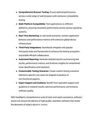 ● Comprehensive Browser Testing: Ensure optimal performance
across a wide range of web browsers with extensive compatibility
testing.
● Multi-Platform Compatibility: Test applications on different
platforms, ensuring consistent performance across various operating
systems.
● Real-Time Monitoring: In real-world scenarios, monitor application
behavior and performance metrics with extensive global device
infrastructure.
● Third-Party Integrations: Seamlessly integrate with popular
third-party tools and frameworks to enhance the testing ecosystem
and enable efficient collaboration.
● Automated Reporting: Generate detailed reports summarizing test
results, performance metrics, and AI-driven insights for streamlined
issue identification and resolution.
● Customizable Testing Scenarios: Create custom testing scenarios
tailored to specific use cases for targeted evaluation of
non-functional aspects.
● Expert Support and Guidance: Benefit from specialist support and
guidance to interpret results, optimize performance, and enhance
software quality.
With HeadSpin's comprehensive suite of tools and expert assistance, software
teams can ensure the delivery of high-quality, seamless software that meets
the demands of today's dynamic market.
 