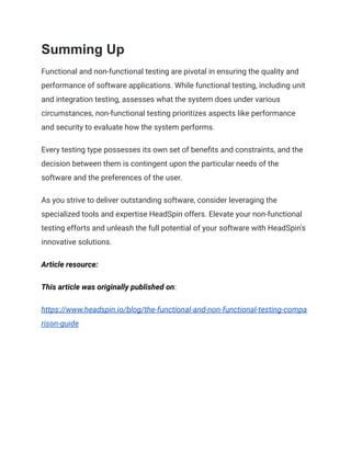 Summing Up
Functional and non-functional testing are pivotal in ensuring the quality and
performance of software applications. While functional testing, including unit
and integration testing, assesses what the system does under various
circumstances, non-functional testing prioritizes aspects like performance
and security to evaluate how the system performs.
Every testing type possesses its own set of benefits and constraints, and the
decision between them is contingent upon the particular needs of the
software and the preferences of the user.
As you strive to deliver outstanding software, consider leveraging the
specialized tools and expertise HeadSpin offers. Elevate your non-functional
testing efforts and unleash the full potential of your software with HeadSpin's
innovative solutions.
Article resource:
This article was originally published on:
https://www.headspin.io/blog/the-functional-and-non-functional-testing-compa
rison-guide
 