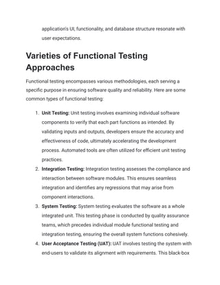 application's UI, functionality, and database structure resonate with
user expectations.
Varieties of Functional Testing
Approaches
Functional testing encompasses various methodologies, each serving a
specific purpose in ensuring software quality and reliability. Here are some
common types of functional testing:
1. Unit Testing: Unit testing involves examining individual software
components to verify that each part functions as intended. By
validating inputs and outputs, developers ensure the accuracy and
effectiveness of code, ultimately accelerating the development
process. Automated tools are often utilized for efficient unit testing
practices.
2. Integration Testing: Integration testing assesses the compliance and
interaction between software modules. This ensures seamless
integration and identifies any regressions that may arise from
component interactions.
3. System Testing: System testing evaluates the software as a whole
integrated unit. This testing phase is conducted by quality assurance
teams, which precedes individual module functional testing and
integration testing, ensuring the overall system functions cohesively.
4. User Acceptance Testing (UAT): UAT involves testing the system with
end-users to validate its alignment with requirements. This black-box
 