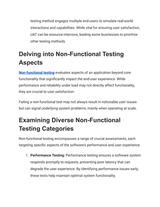testing method engages multiple end-users to simulate real-world
interactions and capabilities. While vital for ensuring user satisfaction,
UAT can be resource-intensive, leading some businesses to prioritize
other testing methods.
Delving into Non-Functional Testing
Aspects
Non-functional testing evaluates aspects of an application beyond core
functionality that significantly impact the end-user experience. While
performance and reliability under load may not directly affect functionality,
they are crucial to user satisfaction.
Failing a non-functional test may not always result in noticeable user issues
but can signal underlying system problems, mainly when operating at scale.
Examining Diverse Non-Functional
Testing Categories
Non-functional testing encompasses a range of crucial assessments, each
targeting specific aspects of the software's performance and user experience:
1. Performance Testing: Performance testing ensures a software system
responds promptly to requests, preventing poor latency that can
degrade the user experience. By identifying performance issues early,
these tests help maintain optimal system functionality.
 
