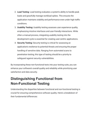 2. Load Testing: Load testing evaluates a system's ability to handle peak
loads and gracefully manage workload spikes. This ensures the
application maintains stability and performance even under high traffic
conditions.
3. Usability Testing: Usability testing assesses user experience quality,
emphasizing intuitive interfaces and user-friendly interactions. While
often a manual process, integrating usability testing into the
development cycle is essential for creating user-centric applications.
4. Security Testing: Security testing is critical for assessing an
application's resilience to potential threats and ensuring the proper
handling of sensitive data. Ranging from automated scans to
penetration testing, this type of testing should be a priority to
safeguard against security vulnerabilities.
By incorporating these non-functional tests into your testing suite, you can
enhance your software's overall quality and reliability while prioritizing user
satisfaction and data security.
Distinguishing Functional from
Non-Functional Testing
Understanding the disparities between functional and non-functional testing is
crucial for ensuring comprehensive software quality. Here's a breakdown of
their fundamental differences:
 