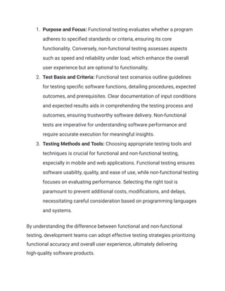 1. Purpose and Focus: Functional testing evaluates whether a program
adheres to specified standards or criteria, ensuring its core
functionality. Conversely, non-functional testing assesses aspects
such as speed and reliability under load, which enhance the overall
user experience but are optional to functionality.
2. Test Basis and Criteria: Functional test scenarios outline guidelines
for testing specific software functions, detailing procedures, expected
outcomes, and prerequisites. Clear documentation of input conditions
and expected results aids in comprehending the testing process and
outcomes, ensuring trustworthy software delivery. Non-functional
tests are imperative for understanding software performance and
require accurate execution for meaningful insights.
3. Testing Methods and Tools: Choosing appropriate testing tools and
techniques is crucial for functional and non-functional testing,
especially in mobile and web applications. Functional testing ensures
software usability, quality, and ease of use, while non-functional testing
focuses on evaluating performance. Selecting the right tool is
paramount to prevent additional costs, modifications, and delays,
necessitating careful consideration based on programming languages
and systems.
By understanding the difference between functional and non-functional
testing, development teams can adopt effective testing strategies prioritizing
functional accuracy and overall user experience, ultimately delivering
high-quality software products.
 