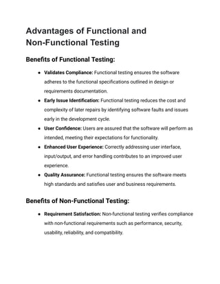 Advantages of Functional and
Non-Functional Testing
Benefits of Functional Testing:
● Validates Compliance: Functional testing ensures the software
adheres to the functional specifications outlined in design or
requirements documentation.
● Early Issue Identification: Functional testing reduces the cost and
complexity of later repairs by identifying software faults and issues
early in the development cycle.
● User Confidence: Users are assured that the software will perform as
intended, meeting their expectations for functionality.
● Enhanced User Experience: Correctly addressing user interface,
input/output, and error handling contributes to an improved user
experience.
● Quality Assurance: Functional testing ensures the software meets
high standards and satisfies user and business requirements.
Benefits of Non-Functional Testing:
● Requirement Satisfaction: Non-functional testing verifies compliance
with non-functional requirements such as performance, security,
usability, reliability, and compatibility.
 