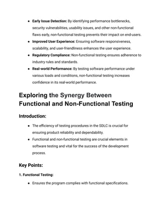● Early Issue Detection: By identifying performance bottlenecks,
security vulnerabilities, usability issues, and other non-functional
flaws early, non-functional testing prevents their impact on end-users.
● Improved User Experience: Ensuring software responsiveness,
scalability, and user-friendliness enhances the user experience.
● Regulatory Compliance: Non-functional testing ensures adherence to
industry rules and standards.
● Real-world Performance: By testing software performance under
various loads and conditions, non-functional testing increases
confidence in its real-world performance.
Exploring the Synergy Between
Functional and Non-Functional Testing
Introduction:
● The efficiency of testing procedures in the SDLC is crucial for
ensuring product reliability and dependability.
● Functional and non-functional testing are crucial elements in
software testing and vital for the success of the development
process.
Key Points:
1. Functional Testing:
● Ensures the program complies with functional specifications.
 