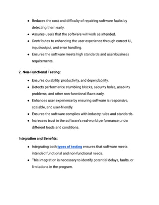● Reduces the cost and difficulty of repairing software faults by
detecting them early.
● Assures users that the software will work as intended.
● Contributes to enhancing the user experience through correct UI,
input/output, and error handling.
● Ensures the software meets high standards and user/business
requirements.
2. Non-Functional Testing:
● Ensures durability, productivity, and dependability.
● Detects performance stumbling blocks, security holes, usability
problems, and other non-functional flaws early.
● Enhances user experience by ensuring software is responsive,
scalable, and user-friendly.
● Ensures the software complies with industry rules and standards.
● Increases trust in the software's real-world performance under
different loads and conditions.
Integration and Benefits:
● Integrating both types of testing ensures that software meets
intended functional and non-functional needs.
● This integration is necessary to identify potential delays, faults, or
limitations in the program.
 