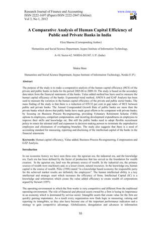 Research Journal of Finance and Accounting                                             www.iiste.org
 ISSN 2222-1697 (Paper) ISSN 2222-2847 (Online)
 Vol 3, No 1, 2012


     A Comparative Analysis of Human Capital Efficiency of
              Public and Private Banks in India
                                   Eliza Sharma (Corresponding Author)

        Humanities and Social Science Department, Jaypee Institute of Information Technology,

                             A-10, Sector-62, NOIDA-201307, U.P. (India)



                                               Mukta Mani

 Humanities and Social Science Department, Jaypee Institute of Information Technology, Noida (U.P.)

Abstract

The purpose of the study is to make a comparative analysis of the human capital efficiency (HCE) of the
private and public banks in India for the period 2005-06 to 2009-10. The study is based on the secondary
data taken from the financial statements of the banks. Value added method has been used to measure the
human capital efficiency of the banks. Exponential trend method, ANOVA and GAP Analysis has been
used to measure the variation in the human capital efficiency of the private and public sector banks. The
main finding of the study is that there is a reduction of 839.32 per cent in gap index of HCE between
public and private banks. The Annual Compounded Growth Rate of public banks are more than the
private banks which shows that public banks have made great efforts to be competent with private banks;
by focusing on Business Process Re-engineering, providing Voluntary Retirement Scheme (VRS)
options to employees, competent compensation, and incurring development expenditures on employees to
improve their skills and knowledge etc. But still the public banks need to adopt flexible recruitment
policy to retain the talented staff and expansion in decision making powers to terminate the unproductive
employees and elimination of overlapping branches. The study also suggests that there is a need of
accounting standard for measuring, reporting and disclosing of the intellectual capital of the banks in the
financial statements.

Keywords: Human capital efficiency, Value added, Business Process Re-engineering, Compensation and
GAP Analysis.

Introduction

In our economic history we have seen three eras: the agrarian era, the industrial era, and the knowledge
era. Each era has been defined by the factor of production that has served as the foundation for wealth
creation. In the agrarian era, land was the primary source of wealth. In the industrial era, the primary
sources of wealth were machinery and, to a lesser extent, natural resources. In the knowledge era, human
capital is the source of wealth. Pulic (1998) stated “in a knowledge based economy the responsible party
for the achieved market results are definitely the employees”. The human intellectual ability is a key
intellectual and strategic asset which increases the efficiency of firms. Intellectual Capital (IC) is a
knowledge and information which create the value added efficiency to create wealth of corporations
argued by Stewart (1997).

The operating environment in which the firm works is very competitive and different from the traditional
operating environment. The role of financial and physical assets owned by a firm is losing its importance
in an economy which is dominated by service sector. Intangible assets that create value for the firm are
quickly gaining importance. As a result every organization now finds logic in measuring, valuing and
reporting its intangibles, as they also have become one of the important performance indicators and a
strategy to gain competitive advantage. Globalization, deregulation and advances in information


                                                    55
 