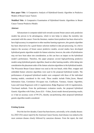 Base paper Title: A Comparative Analysis of Hybridized Genetic Algorithm in Predictive
Models of Breast Cancer Tumors
Modified Title: A Comparative Examination of Hybridised Genetic Algorithms in Breast
Cancer Tumour Predictive Models
Abstract
Advancement in computer-aided tools towards accurate breast cancer early prediction
models has proven to be advantageous, which in turn helps to reduce the mortality rate
associated with this cancer. From the literature, random forest predictor has been observed to
have high accuracy in comparison to other machine learning regressors, also genetic algorithm
has been observed to be a good feature selection method in data pre-processing. In a bid to
improve the accuracy of breast cancer predictive models, several studies have developed
hybridized genetic algorithm models for feature selection, however, the order of hybridization
may not have been taken into consideration, as this can have an impact on the hybridized
model’s performance. Therefore, this paper proposes several high-performing predictive
models using hybridized genetic algorithm, based on other learning models, while taking into
consideration the placement order of the feature selection algorithms in the hybridized models.
The Wisconsin Breast Cancer dataset was used as the test bench, while filter, wrapper and
embedded feature selection algorithms were used in the proposed hybridized models. The
performances of proposed hybridized models were compared with those of the individual
learning models, considered in this work. These models include Fisher_Score, Mutual
Information Gain, Correlation Chi-square test, Coefficient, Variance, Genetic Algorithm,
Lasso and Linear Regressors with L1 regularization, Ridge Regressor with L2 regularization,
Tree-based methods. From the performance evaluation results, the proposed hybridized
Genetic Algorithm with Fisher_Score (GA + Fisher_Score) model showed promising results,
as it had an accuracy score of 99.12%, thereby out-performing other proposed hybridized
genetic algorithm models considered.
Existing System
Over the last few decades, Cancer has been known, universally, to be a deadly disease.
In a 2022 USA cancer report by the American Cancer Society, heart disease was ranked as the
most common disease closely followed by cancerous diseases. From the report, the total
 