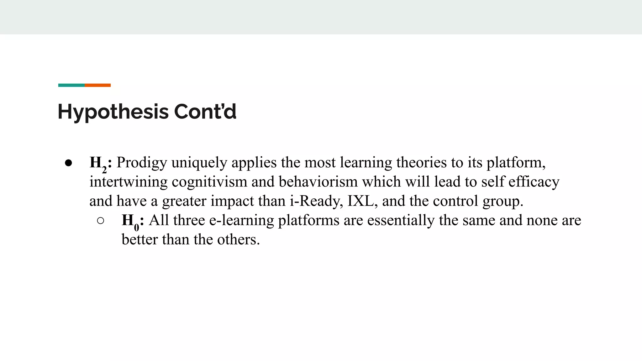 Hypothesis Cont’d
● H2
: Prodigy uniquely applies the most learning theories to its platform,
intertwining cognitivism and behaviorism which will lead to self efficacy
and have a greater impact than i-Ready, IXL, and the control group.
○ H0
: All three e-learning platforms are essentially the same and none are
better than the others.
 