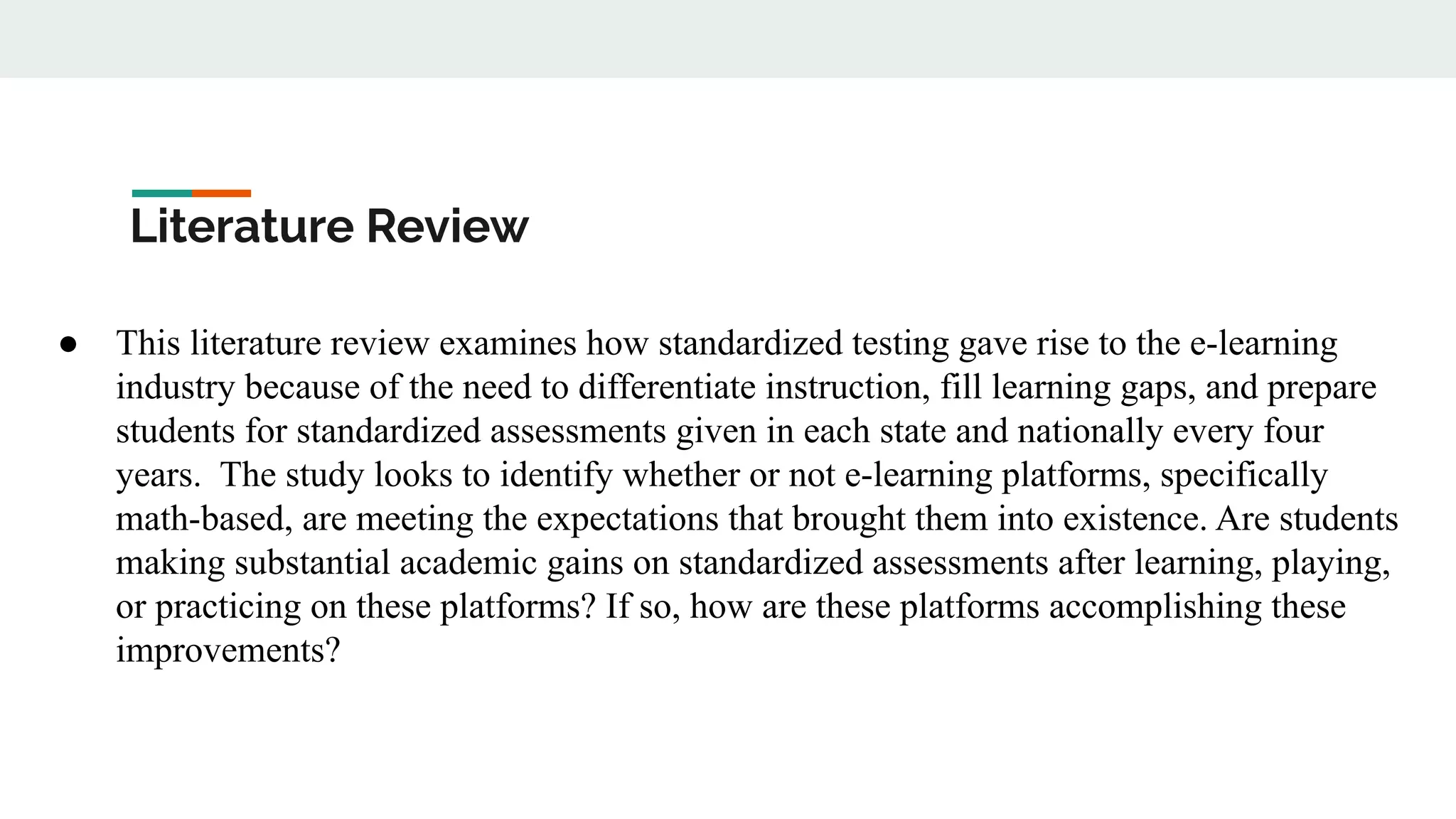 Literature Review
● This literature review examines how standardized testing gave rise to the e-learning
industry because of the need to differentiate instruction, fill learning gaps, and prepare
students for standardized assessments given in each state and nationally every four
years. The study looks to identify whether or not e-learning platforms, specifically
math-based, are meeting the expectations that brought them into existence. Are students
making substantial academic gains on standardized assessments after learning, playing,
or practicing on these platforms? If so, how are these platforms accomplishing these
improvements?
 