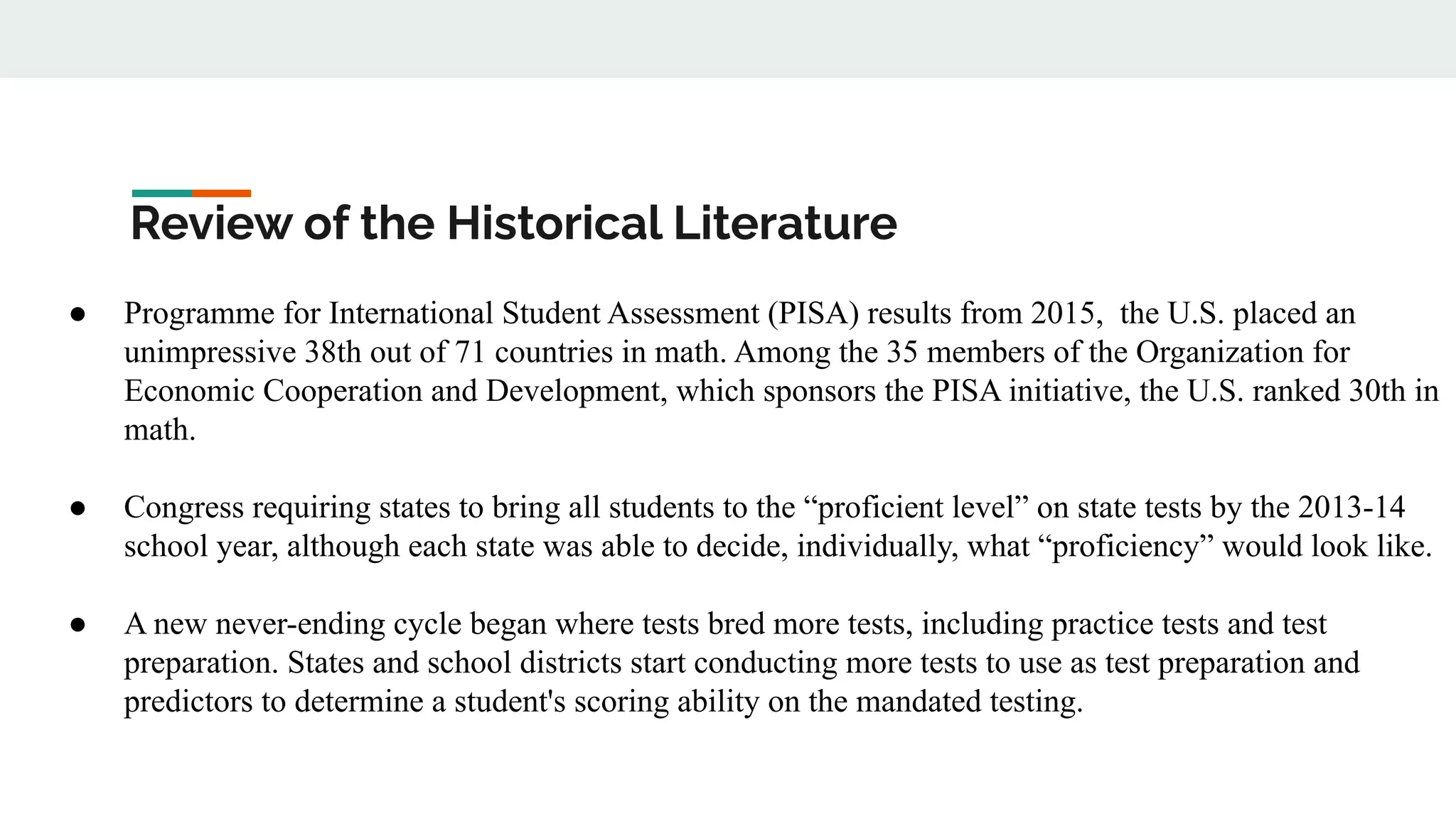Review of the Historical Literature
● Programme for International Student Assessment (PISA) results from 2015, the U.S. placed an
unimpressive 38th out of 71 countries in math. Among the 35 members of the Organization for
Economic Cooperation and Development, which sponsors the PISA initiative, the U.S. ranked 30th in
math.
● Congress requiring states to bring all students to the “proficient level” on state tests by the 2013-14
school year, although each state was able to decide, individually, what “proficiency” would look like.
● A new never-ending cycle began where tests bred more tests, including practice tests and test
preparation. States and school districts start conducting more tests to use as test preparation and
predictors to determine a student's scoring ability on the mandated testing.
 