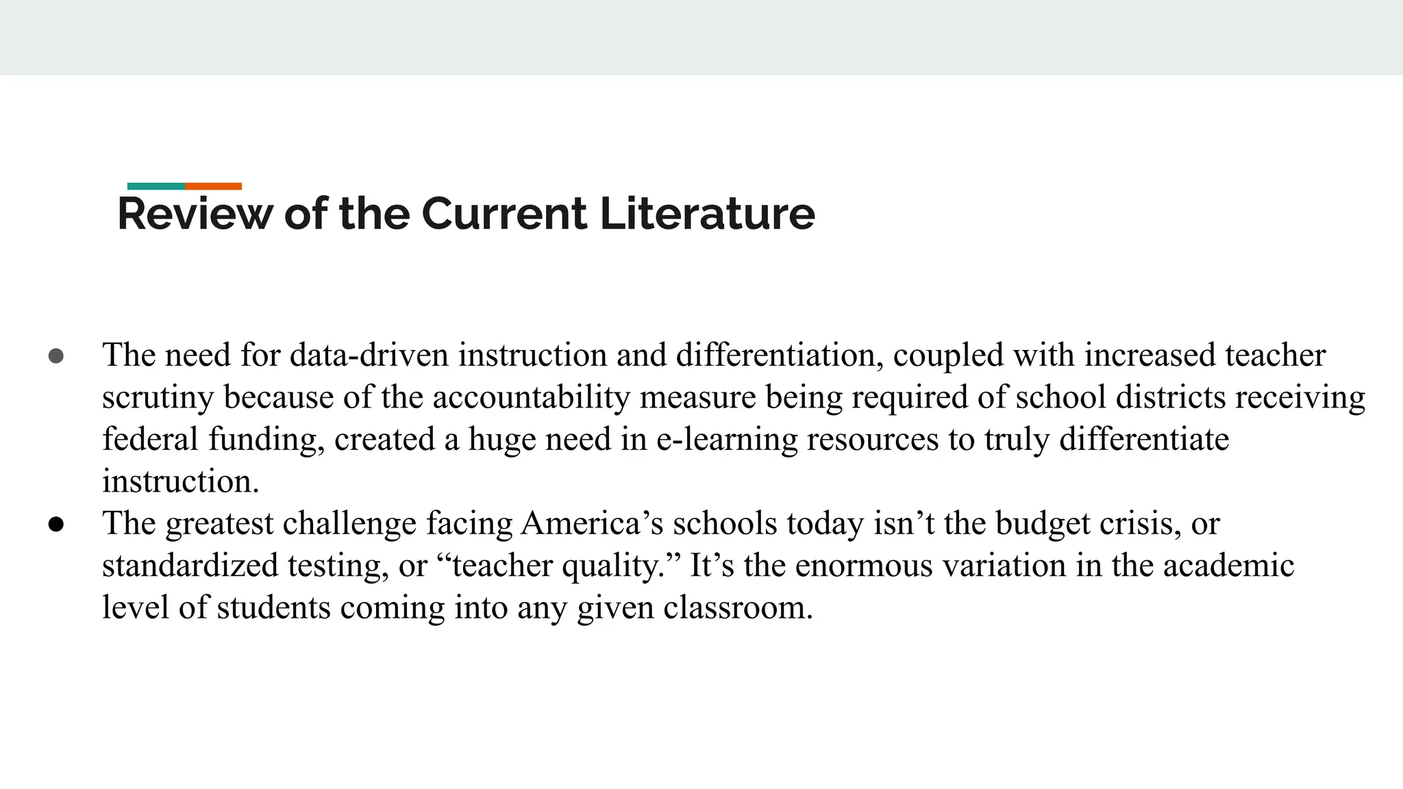 Review of the Current Literature
● The need for data-driven instruction and differentiation, coupled with increased teacher
scrutiny because of the accountability measure being required of school districts receiving
federal funding, created a huge need in e-learning resources to truly differentiate
instruction.
● The greatest challenge facing America’s schools today isn’t the budget crisis, or
standardized testing, or “teacher quality.” It’s the enormous variation in the academic
level of students coming into any given classroom.
 