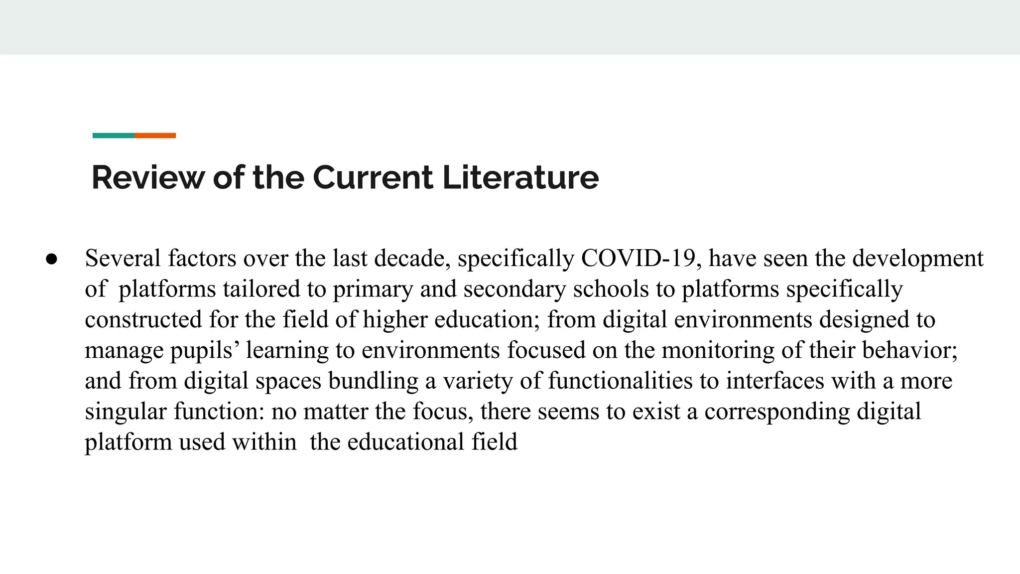 Review of the Current Literature
● Several factors over the last decade, specifically COVID-19, have seen the development
of platforms tailored to primary and secondary schools to platforms specifically
constructed for the field of higher education; from digital environments designed to
manage pupils’ learning to environments focused on the monitoring of their behavior;
and from digital spaces bundling a variety of functionalities to interfaces with a more
singular function: no matter the focus, there seems to exist a corresponding digital
platform used within the educational field
 