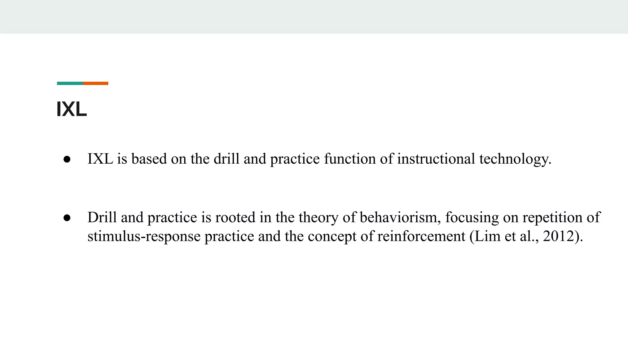 IXL
● IXL is based on the drill and practice function of instructional technology.
● Drill and practice is rooted in the theory of behaviorism, focusing on repetition of
stimulus-response practice and the concept of reinforcement (Lim et al., 2012).
 