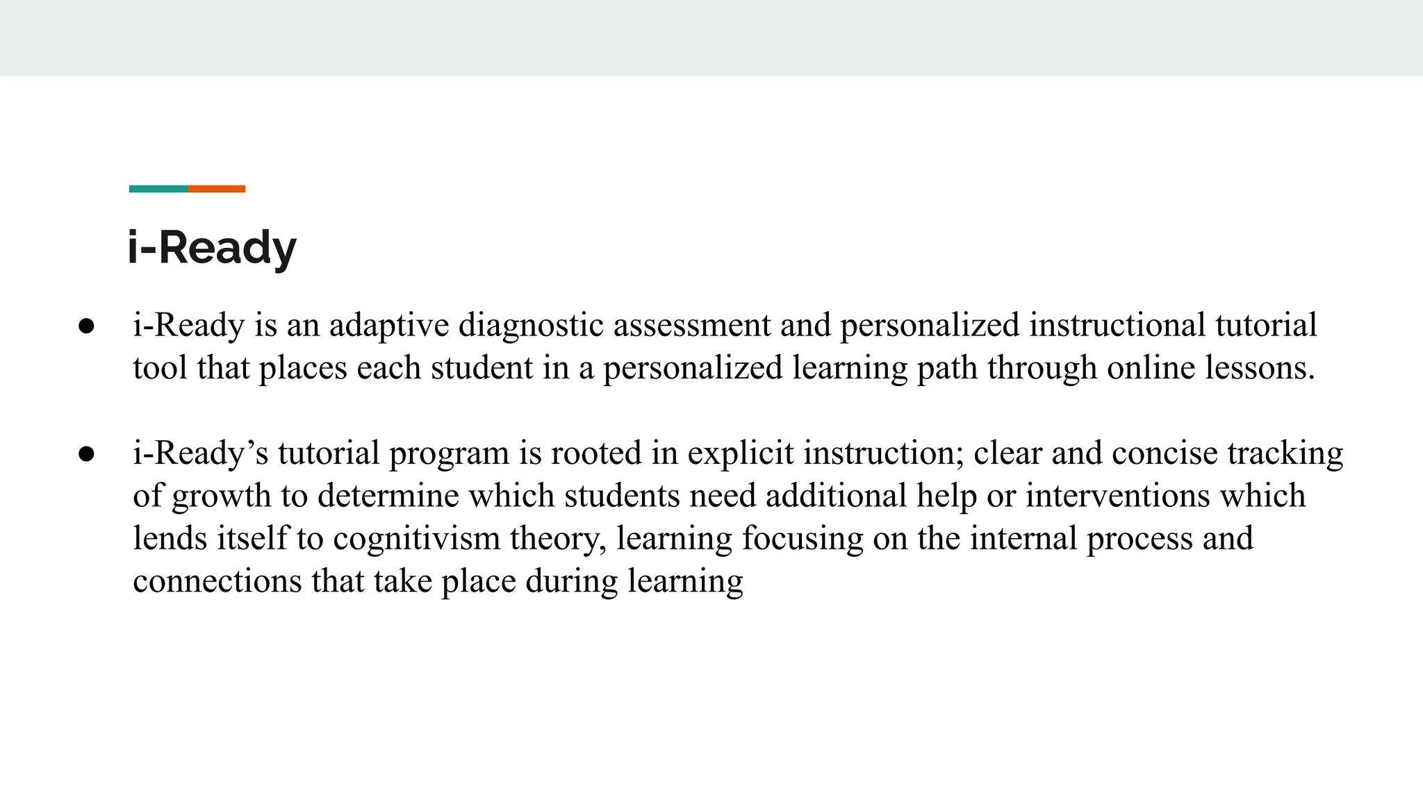 i-Ready
● i-Ready is an adaptive diagnostic assessment and personalized instructional tutorial
tool that places each student in a personalized learning path through online lessons.
● i-Ready’s tutorial program is rooted in explicit instruction; clear and concise tracking
of growth to determine which students need additional help or interventions which
lends itself to cognitivism theory, learning focusing on the internal process and
connections that take place during learning
 