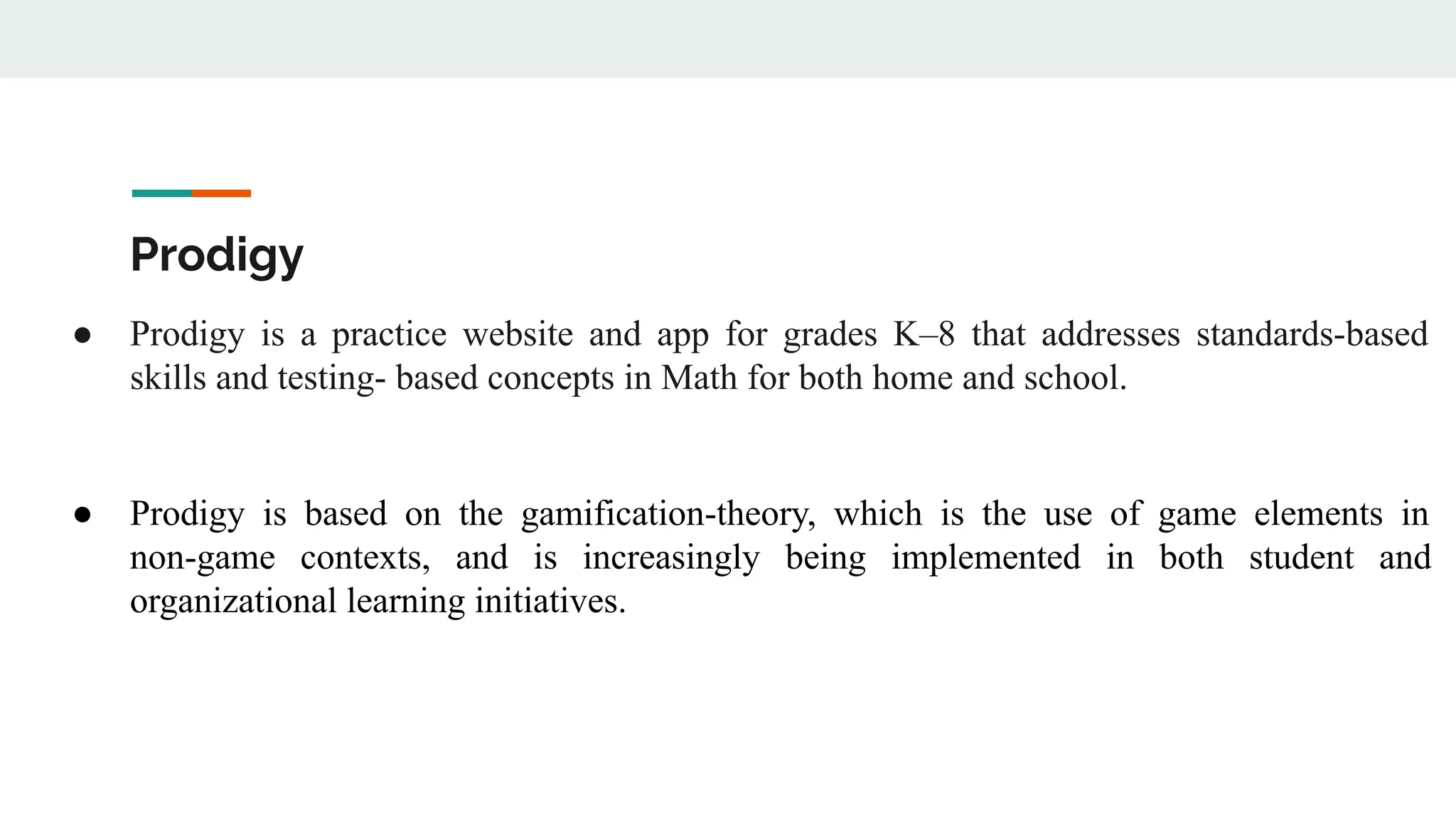 Prodigy
● Prodigy is a practice website and app for grades K–8 that addresses standards-based
skills and testing- based concepts in Math for both home and school.
● Prodigy is based on the gamification-theory, which is the use of game elements in
non-game contexts, and is increasingly being implemented in both student and
organizational learning initiatives.
 