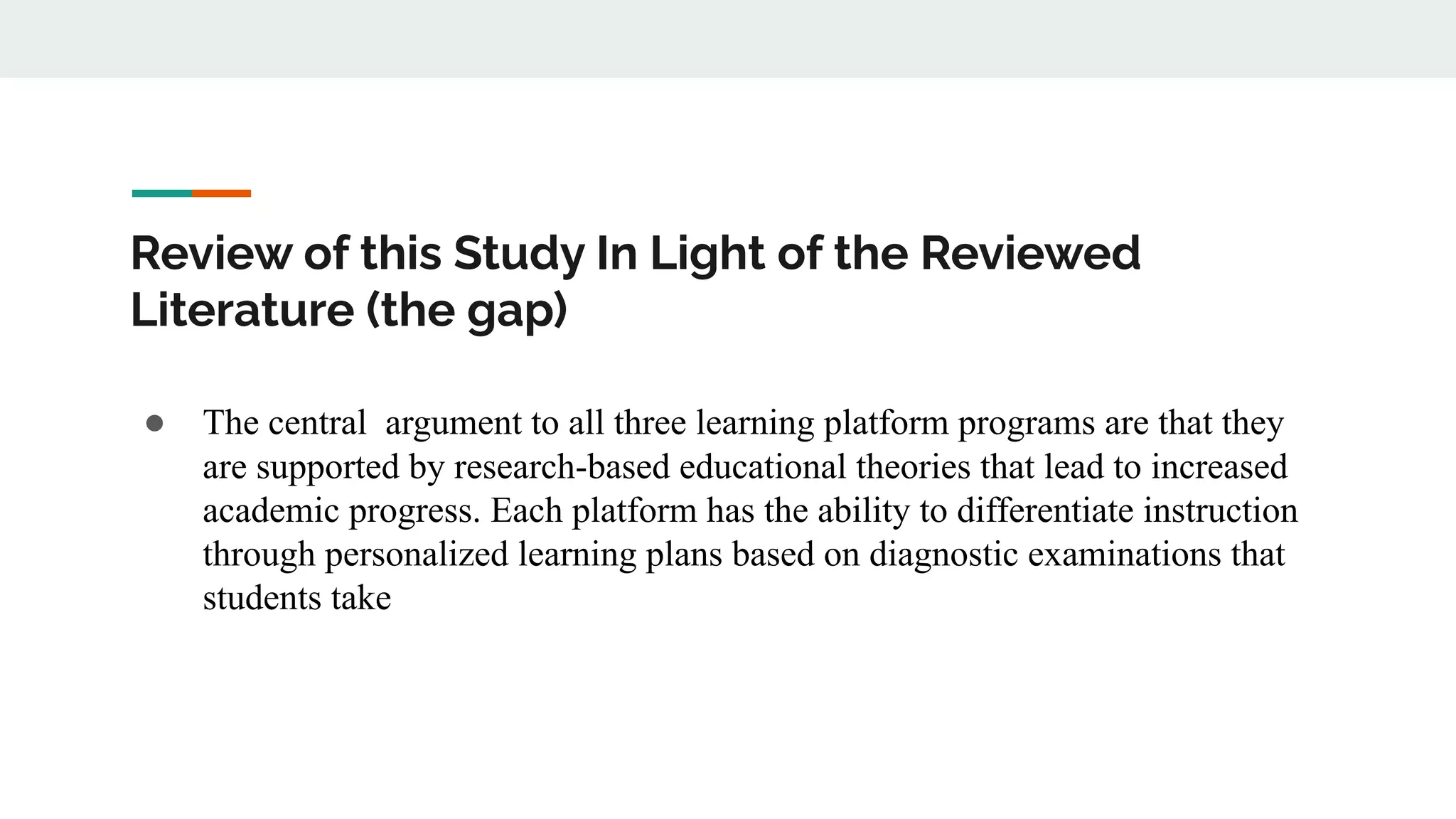 Review of this Study In Light of the Reviewed
Literature (the gap)
● The central argument to all three learning platform programs are that they
are supported by research-based educational theories that lead to increased
academic progress. Each platform has the ability to differentiate instruction
through personalized learning plans based on diagnostic examinations that
students take
 
