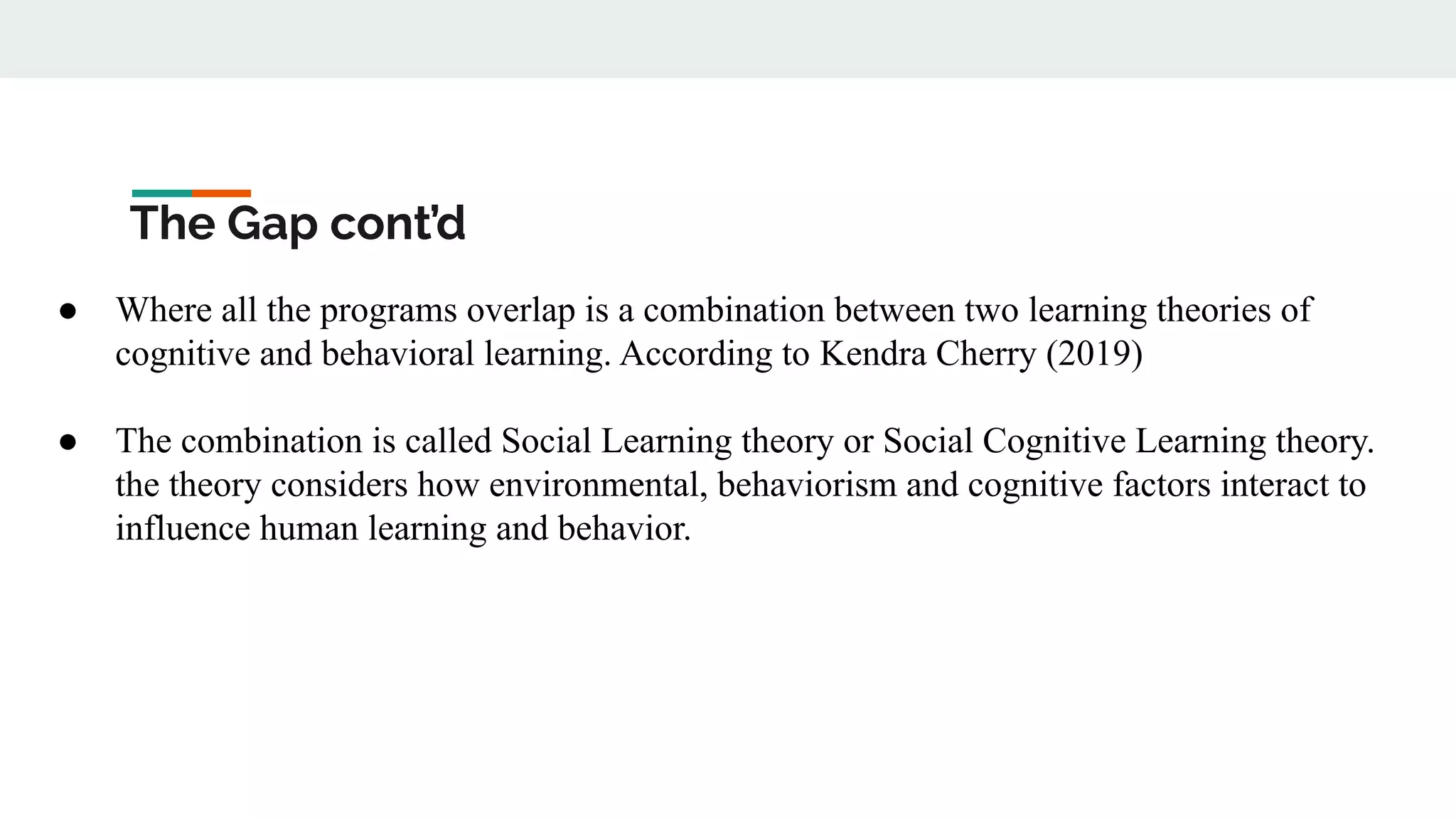The Gap cont’d
● Where all the programs overlap is a combination between two learning theories of
cognitive and behavioral learning. According to Kendra Cherry (2019)
● The combination is called Social Learning theory or Social Cognitive Learning theory.
the theory considers how environmental, behaviorism and cognitive factors interact to
influence human learning and behavior.
 