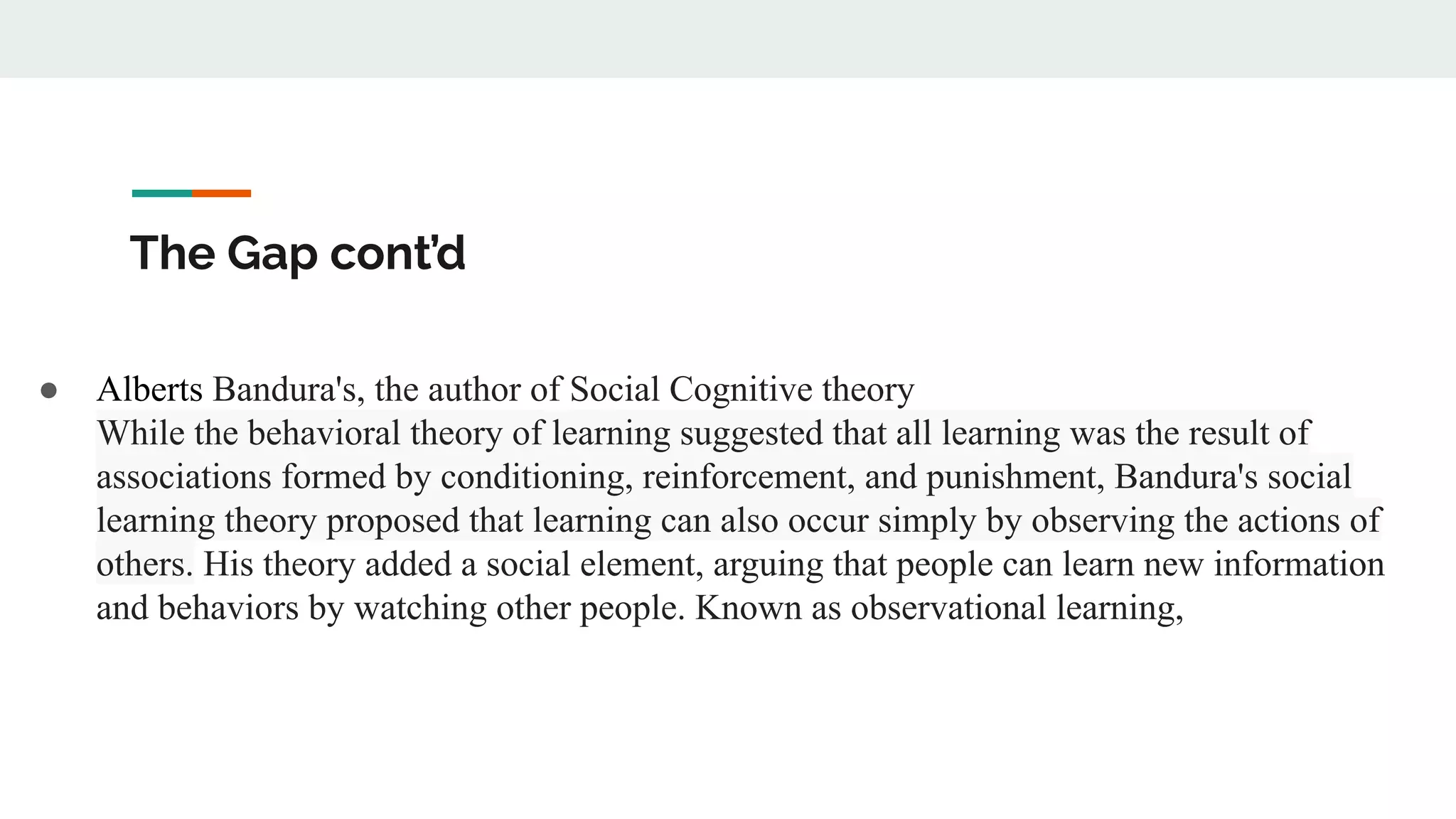 The Gap cont’d
● Alberts Bandura's, the author of Social Cognitive theory
While the behavioral theory of learning suggested that all learning was the result of
associations formed by conditioning, reinforcement, and punishment, Bandura's social
learning theory proposed that learning can also occur simply by observing the actions of
others. His theory added a social element, arguing that people can learn new information
and behaviors by watching other people. Known as observational learning,
 