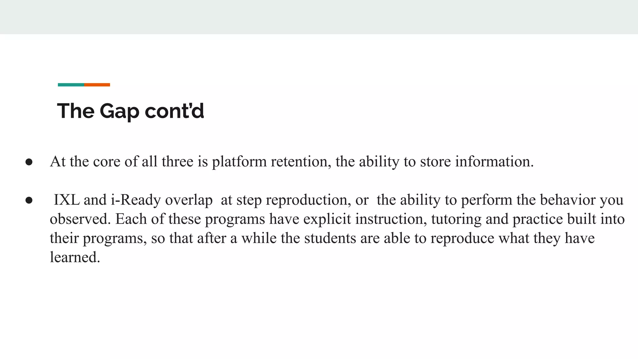 The Gap cont’d
● At the core of all three is platform retention, the ability to store information.
● IXL and i-Ready overlap at step reproduction, or the ability to perform the behavior you
observed. Each of these programs have explicit instruction, tutoring and practice built into
their programs, so that after a while the students are able to reproduce what they have
learned.
 