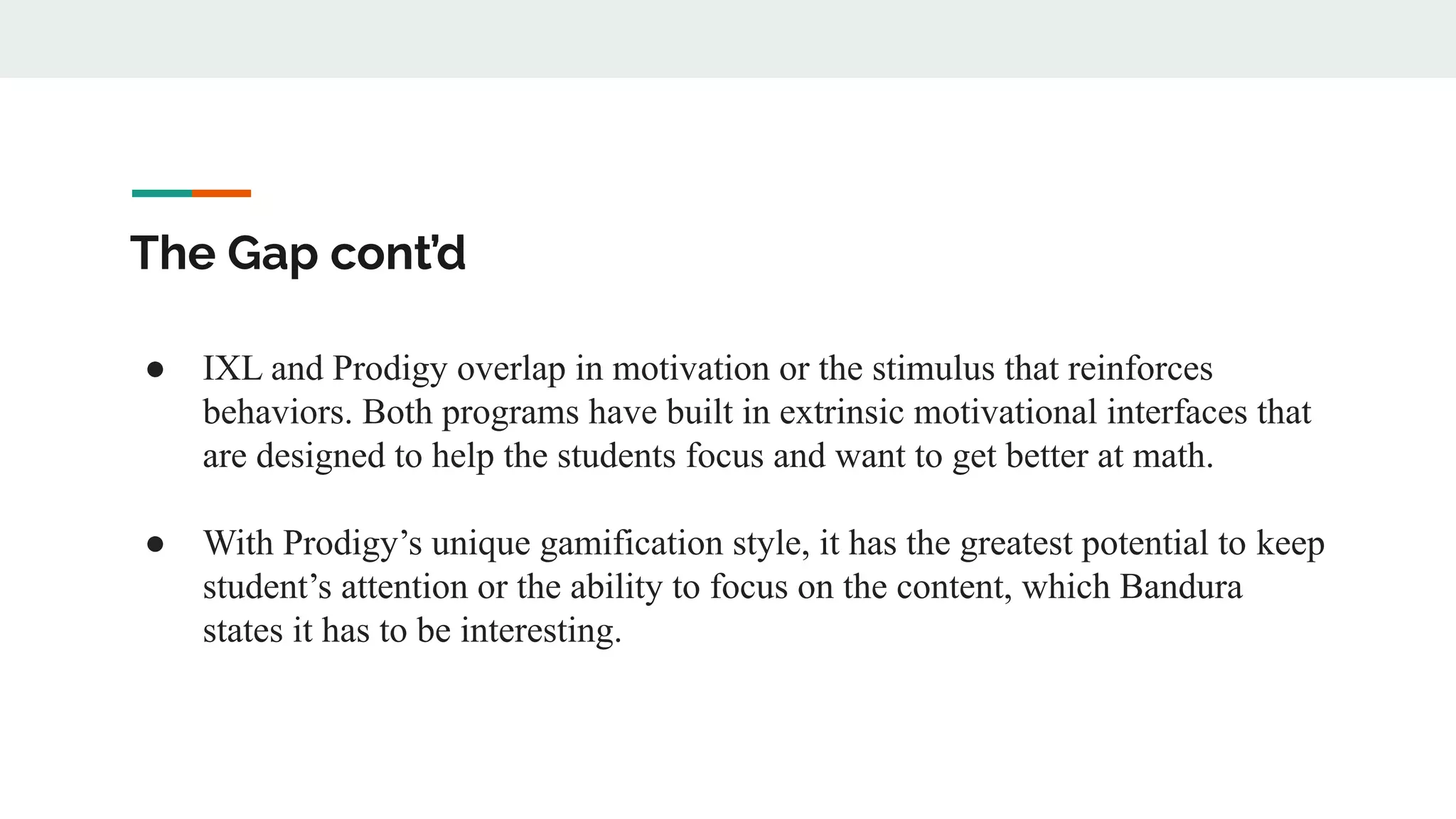The Gap cont’d
● IXL and Prodigy overlap in motivation or the stimulus that reinforces
behaviors. Both programs have built in extrinsic motivational interfaces that
are designed to help the students focus and want to get better at math.
● With Prodigy’s unique gamification style, it has the greatest potential to keep
student’s attention or the ability to focus on the content, which Bandura
states it has to be interesting.
 