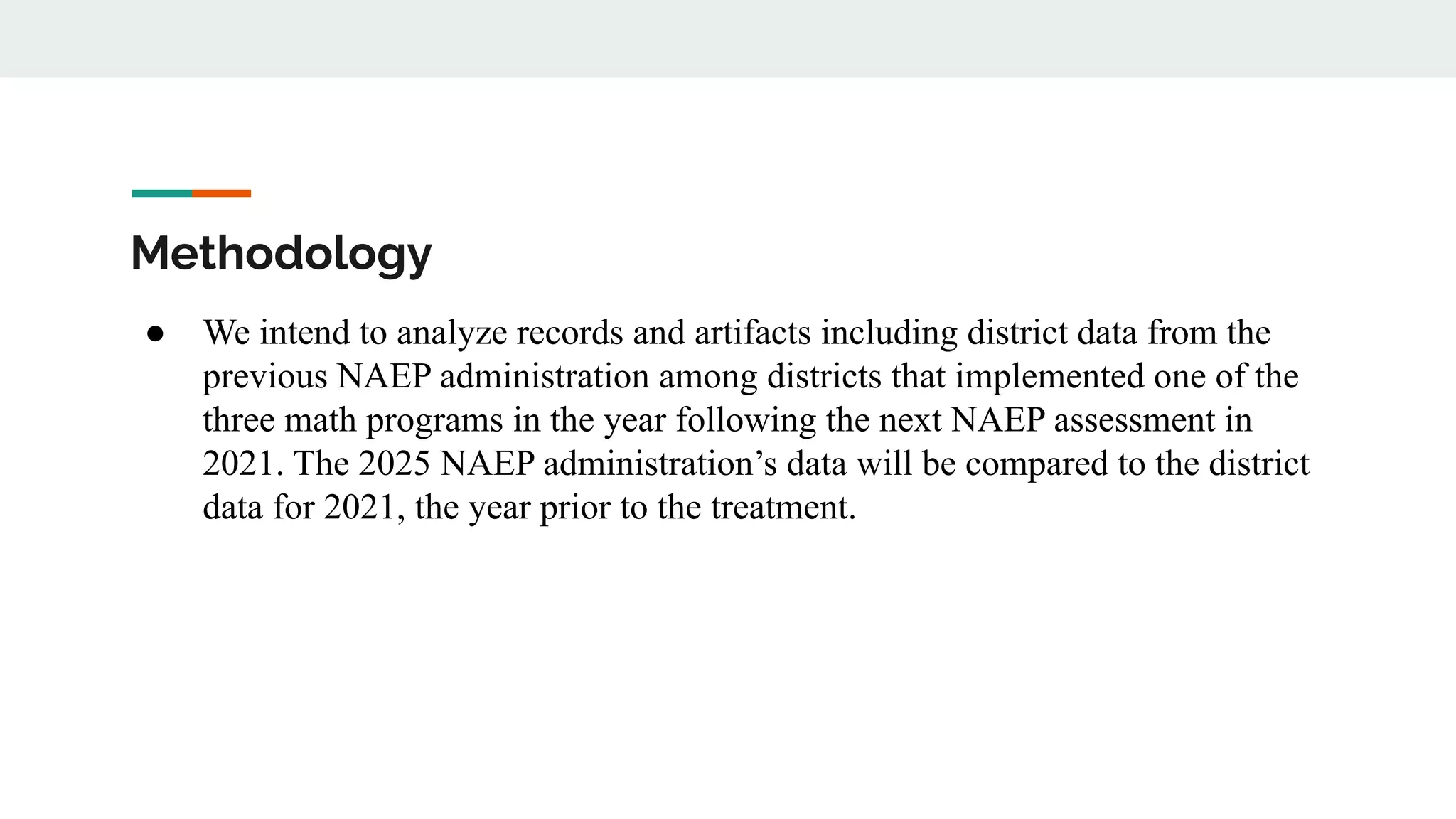 Methodology
● We intend to analyze records and artifacts including district data from the
previous NAEP administration among districts that implemented one of the
three math programs in the year following the next NAEP assessment in
2021. The 2025 NAEP administration’s data will be compared to the district
data for 2021, the year prior to the treatment.
 