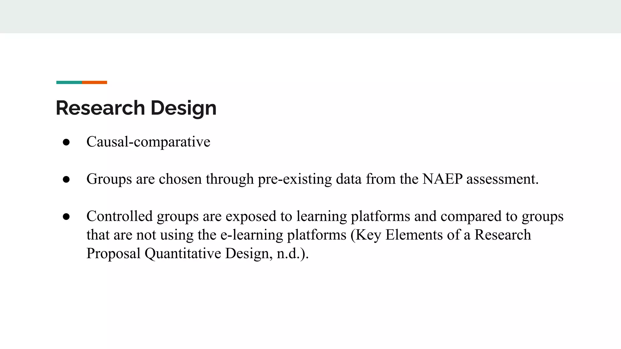 Research Design
● Causal-comparative
● Groups are chosen through pre-existing data from the NAEP assessment.
● Controlled groups are exposed to learning platforms and compared to groups
that are not using the e-learning platforms (Key Elements of a Research
Proposal Quantitative Design, n.d.).
 