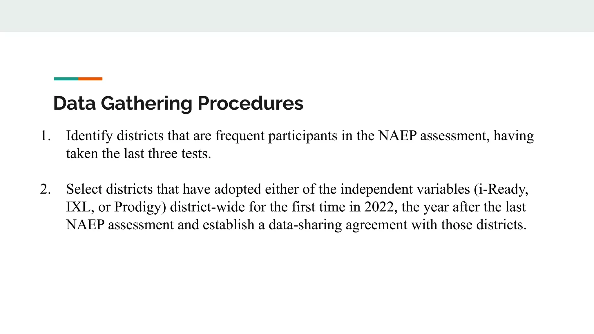 Data Gathering Procedures
1. Identify districts that are frequent participants in the NAEP assessment, having
taken the last three tests.
2. Select districts that have adopted either of the independent variables (i-Ready,
IXL, or Prodigy) district-wide for the first time in 2022, the year after the last
NAEP assessment and establish a data-sharing agreement with those districts.
 