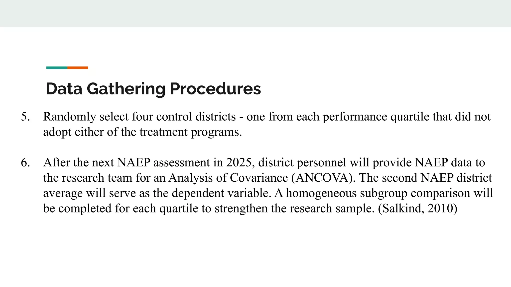 Data Gathering Procedures
5. Randomly select four control districts - one from each performance quartile that did not
adopt either of the treatment programs.
6. After the next NAEP assessment in 2025, district personnel will provide NAEP data to
the research team for an Analysis of Covariance (ANCOVA). The second NAEP district
average will serve as the dependent variable. A homogeneous subgroup comparison will
be completed for each quartile to strengthen the research sample. (Salkind, 2010)
 